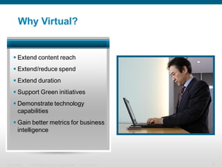 Why Virtual?


       Extend content reach
       Extend/reduce spend
       Extend duration
       Support Green initiatives
       Demonstrate technology
        capabilities
       Gain better metrics for business
        intelligence




Presentation_ID   © 2006 Cisco Systems, Inc. All rights reserved.   Cisco Confidential   5
 