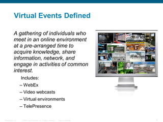 Virtual Events Defined

           A gathering of individuals who
           meet in an online environment
           at a pre-arranged time to
           acquire knowledge, share
           information, network, and
           engage in activities of common
           interest.
                  Includes:
                  – WebEx
                  – Video webcasts
                  – Virtual environments
                  – TelePresence

Presentation_ID    © 2006 Cisco Systems, Inc. All rights reserved.   Cisco Confidential   7
 