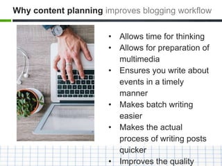 • Allows time for thinking
• Allows for preparation of
multimedia
• Ensures you write about
events in a timely
manner
• Makes batch writing
easier
• Makes the actual
process of writing posts
quicker
• Improves the quality
Why content planning improves blogging workflow
 