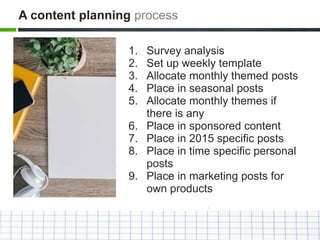 1. Survey analysis
2. Set up weekly template
3. Allocate monthly themed posts
4. Place in seasonal posts
5. Allocate monthly themes if
there is any
6. Place in sponsored content
7. Place in 2015 specific posts
8. Place in time specific personal
posts
9. Place in marketing posts for
own products
A content planning process
 