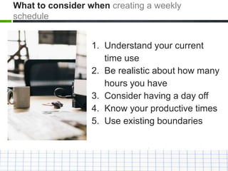 1. Understand your current
time use
2. Be realistic about how many
hours you have
3. Consider having a day off
4. Know your productive times
5. Use existing boundaries
What to consider when creating a weekly
schedule
 