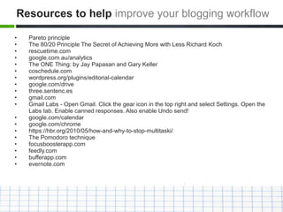• Pareto principle
• The 80/20 Principle The Secret of Achieving More with Less Richard Koch
• rescuetime.com
• google.com.au/analytics
• The ONE Thing: by Jay Papasan and Gary Keller
• coschedule.com
• wordpress.org/plugins/editorial-calendar
• google.com/drive
• three.sentenc.es
• gmail.com
• Gmail Labs - Open Gmail. Click the gear icon in the top right and select Settings. Open the
Labs tab. Enable canned responses. Also enable Undo send!
• google.com/calendar
• google.com/chrome
• https://hbr.org/2010/05/how-and-why-to-stop-multitaski/
• The Pomodoro technique
• focusboosterapp.com
• feedly.com
• bufferapp.com
• evernote.com
Resources to help improve your blogging workflow
 
