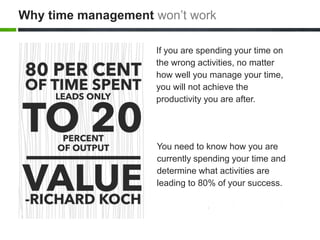 You need to know how you are
currently spending your time and
determine what activities are
leading to 80% of your success.
If you are spending your time on
the wrong activities, no matter
how well you manage your time,
you will not achieve the
productivity you are after.
Why time management won’t work
 