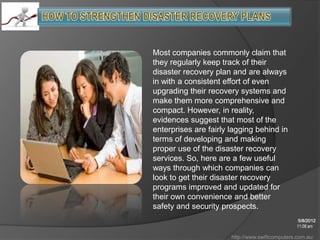 Most companies commonly claim that
they regularly keep track of their
disaster recovery plan and are always
in with a consistent effort of even
upgrading their recovery systems and
make them more comprehensive and
compact. However, in reality,
evidences suggest that most of the
enterprises are fairly lagging behind in
terms of developing and making
proper use of the disaster recovery
services. So, here are a few useful
ways through which companies can
look to get their disaster recovery
programs improved and updated for
their own convenience and better
safety and security prospects.
                                                 5/8/2012
                                                 11:08 am

                       http://www.swiftcomputers.com.au/
 