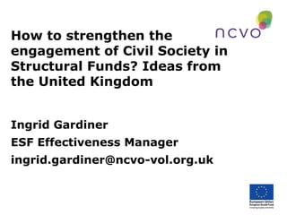 How to strengthen the
engagement of Civil Society in
Structural Funds? Ideas from
the United Kingdom
Ingrid Gardiner
ESF Effectiveness Manager
ingrid.gardiner@ncvo-vol.org.uk
 