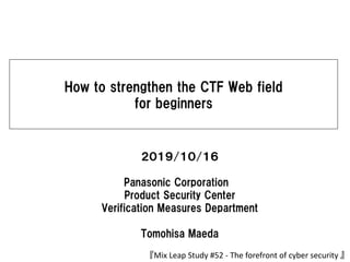 How to strengthen the CTF Web field
for beginners
２０１９/１０/１６
Panasonic Corporation
Product Security Center
Verification Measures Department
Tomohisa Maeda
『Mix Leap Study #52 - The forefront of cyber security 』
 