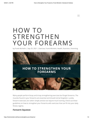 9/29/21, 2:50 PM How to Strengthen Your Forearms | Frank Michelin | Interests & Hobbies
https://frankmichelin.net/how-to-strengthen-your-forearms/ 1/4
HOW TO
STRENGTHEN
YOUR FOREARMS
by Frank Michelin | Sep 29, 2021 | Exercise, Frank Michelin, Health, Nutrition, Parenting
Many people perform bicep and tricep strengthening exercises but forget forearms. The
muscles found in your forearms are essential and should not be forgotten. Luckily,
forearm exercises are rather simple and do not require much training. Check out these
guidelines on how to strengthen your forearms with exercises that can fit into your daily
fitness regime.
Forearm Squeeze
a
a
 