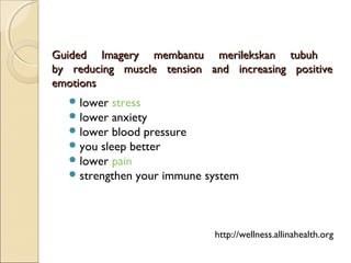 Guided Imagery membantu merilekskan tubuhGuided Imagery membantu merilekskan tubuh
by reducing muscle tension and increasing positiveby reducing muscle tension and increasing positive
emotionsemotions
lower stress   
lower anxiety   
lower blood pressure   
you sleep better   
lower pain   
strengthen your immune system
http://wellness.allinahealth.org
 