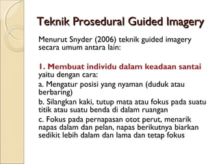Teknik Prosedural Guided ImageryTeknik Prosedural Guided Imagery
Menurut Snyder (2006) teknik guided imagery
secara umum antara lain:
1. Membuat individu dalam keadaan santai
yaitu dengan cara:
a. Mengatur posisi yang nyaman (duduk atau
berbaring)
b. Silangkan kaki, tutup mata atau fokus pada suatu
titik atau suatu benda di dalam ruangan
c. Fokus pada pernapasan otot perut, menarik
napas dalam dan pelan, napas berikutnya biarkan
sedikit lebih dalam dan lama dan tetap fokus
 