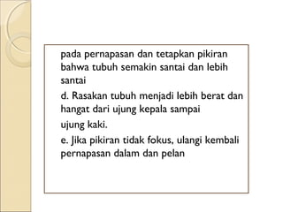 pada pernapasan dan tetapkan pikiran
bahwa tubuh semakin santai dan lebih
santai
d. Rasakan tubuh menjadi lebih berat dan
hangat dari ujung kepala sampai
ujung kaki.
e. Jika pikiran tidak fokus, ulangi kembali
pernapasan dalam dan pelan
 