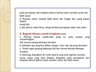 pada pernapasan dan tetapkan pikiran bahwa tubuh semakin santai dan
lebih santai
d. Rasakan tubuh menjadi lebih berat dan hangat dari ujung kepala
sampai
ujung kaki.
e. Jika pikiran tidak fokus, ulangi kembali pernapasan dalam dan pelan
2. Sugesti khusus untuk imajinasi yaitu:
a. Pikirkan bahwa seolah-olah pergi ke suatu tempat yang
menyenangkan
dan merasa senang ditempat tersebut
b. Sebutkan apa yang bisa dilihat, dengar, cium, dan apa yang dirasakan
c. Ambil napas panjang beberapa kali dan nikmati berada ditempat
tersebut
d. Sekarang, bayangkan diri anda seperti yang anda inginkan (uraikan
sesuai tujuan yang akan dicapai/ diinginkan pada pernapasan dan
tetapkan pikiran bahwa tubuh semakin santai dan lebih santai
 
