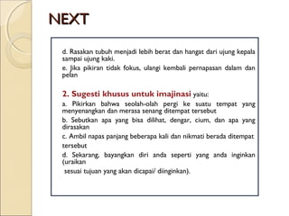 NEXTNEXT
d. Rasakan tubuh menjadi lebih berat dan hangat dari ujung kepala
sampai ujung kaki.
e. Jika pikiran tidak fokus, ulangi kembali pernapasan dalam dan
pelan
2. Sugesti khusus untuk imajinasi yaitu:
a. Pikirkan bahwa seolah-olah pergi ke suatu tempat yang
menyenangkan dan merasa senang ditempat tersebut
b. Sebutkan apa yang bisa dilihat, dengar, cium, dan apa yang
dirasakan
c. Ambil napas panjang beberapa kali dan nikmati berada ditempat
tersebut
d. Sekarang, bayangkan diri anda seperti yang anda inginkan
(uraikan
sesuai tujuan yang akan dicapai/ diinginkan).
 