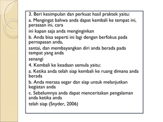 3. Beri kesimpulan dan perkuat hasil praktek yaitu:
a. Mengingat bahwa anda dapat kembali ke tempat ini,
perasaan ini, cara
ini kapan saja anda menginginkan
b. Anda bisa seperti ini lagi dengan berfokus pada
pernapasan anda,
santai, dan membayangkan diri anda berada pada
tempat yang anda
senangi
4. Kembali ke keadaan semula yaitu:
a. Ketika anda telah siap kembali ke ruang dimana anda
berada
b. Anda merasa segar dan siap untuk melanjutkan
kegiatan anda
c. Sebelumnya anda dapat menceritakan pengalaman
anda ketika anda
telah siap (Snyder, 2006)
 
