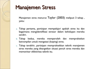Manajemen StressManajemen Stress
Manajemen stres menurut Taylor (2003) meliputi 3 tahap ,
yaitu:
a. Tahap pertama, partisipan mempelajari apakah stres itu dan
bagaimana mengidentifikasi stresor dalam kehidupan mereka
sendiri.
b. Tahap kedua, mereka memperoleh dan mempraktekan
ketrampilan untuk mengatasi (koping) stres.
c. Tahap terakhir, partisipan mempraktekkan teknik manajemen
stres mereka yang ditargetkan situasi penuh stres mereka dan
memonitor efektivitas teknik itu.
 