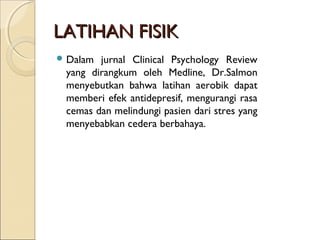 LATIHAN FISIKLATIHAN FISIK
 Dalam jurnal Clinical Psychology Review
yang dirangkum oleh Medline, Dr.Salmon
menyebutkan bahwa latihan aerobik dapat
memberi efek antidepresif, mengurangi rasa
cemas dan melindungi pasien dari stres yang
menyebabkan cedera berbahaya.
 