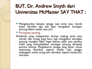 BUT, Dr. Andrew Smyth dariBUT, Dr. Andrew Smyth dari
Universitas McMaster SAY THAT :Universitas McMaster SAY THAT :
 Mengeluarkan banyak tenaga saat stres atau marah
besar berisiko tiga kali lipat mengalami serangan
jantung dalam waktu satu jam.
 Peringatan penting:
Penderita yang melaporkan dirinya sedang stres atau
marah, dan orang yang baru saja mengalami serangan
jantung mungkin lebih ingat bahwa salah satu pemicu
inilah yang menyebabkan serangan jantung daripada
pemicu lainnya. Pengeluaran tenaga yang besar untuk
seseorang diartikan seperti ketika naik tangga,
sedangkan untuk orang lain diartikan seperti ketika lari
maraton.
 