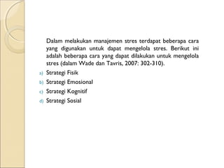 Dalam melakukan manajemen stres terdapat beberapa cara
yang digunakan untuk dapat mengelola stres. Berikut ini
adalah beberapa cara yang dapat dilakukan untuk mengelola
stres (dalam Wade dan Tavris, 2007: 302-310).
a) Strategi Fisik
b) Strategi Emosional
c) Strategi Kognitif
d) Strategi Sosial
 