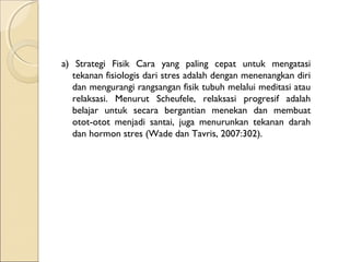 a) Strategi Fisik Cara yang paling cepat untuk mengatasi
tekanan fisiologis dari stres adalah dengan menenangkan diri
dan mengurangi rangsangan fisik tubuh melalui meditasi atau
relaksasi. Menurut Scheufele, relaksasi progresif adalah
belajar untuk secara bergantian menekan dan membuat
otot-otot menjadi santai, juga menurunkan tekanan darah
dan hormon stres (Wade dan Tavris, 2007:302).
 