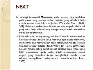 NEXTNEXT
b) Strategi Emosional Merupakan suatu strategi yang berfokus
pada emosi yang muncul akibat masalah yang dihadapi, baik
marah, cemas, atau duka cita (dalam Wade dan Tavris, 2007:
303). Beberapa waktu setelah bencana atau tragedi adalah hal
yang wajar bagi individu yang mengalaminya untuk merasakan
emosi-emosi tersebut.
 Pada tahap ini, orang sering kali butuh untuk membicarakan
kejadian tersebut secara terus-menerus agar dapat menerima,
memahami, dan memutuskan akan melakukan hal apa setelah
kejadian tersebut selesai (dalam Wade dan Tavris, 2007: 303).
Emotion focused coping adalah sebuah strategi koping stres yang
lebih menekankan pada usaha untuk menurunkan emosi
negatif yang dirasakan ketika menghadapi masalah atau
tekanan, mengalihkan perhatian dari masalah (dalam Tanti,
2007).
 