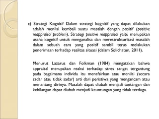 c) Strategi Kognitif Dalam strategi kognitif yang dapat dilakukan
adalah menilai kembali suatu masalah dengan positif (positive
reappraisal problem). Strategi positive reappraisal yaitu merupakan
usaha kognitif untuk menganalisa dan merestrukturisasi masalah
dalam sebuah cara yang positif sambil terus melakukan
penerimaan terhadap realitas situasi (dalam Solichatun, 2011).
Menurut Lazarus dan Folkman (1984) mengatakan bahwa
appraisal merupakan reaksi terhadap stres sangat tergantung
pada bagaimana individu itu menafsirkan atau menilai (secara
sadar atau tidak sadar) arti dari peristiwa yang mengancam atau
menantang dirinya. Masalah dapat diubah menjadi tantangan dan
kehilangan dapat diubah menjadi keuntungan yang tidak terduga.
 