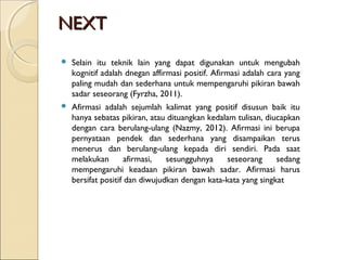 NEXTNEXT
 Selain itu teknik lain yang dapat digunakan untuk mengubah
kognitif adalah dnegan affirmasi positif. Afirmasi adalah cara yang
paling mudah dan sederhana untuk mempengaruhi pikiran bawah
sadar seseorang (Fyrzha, 2011).
 Afirmasi adalah sejumlah kalimat yang positif disusun baik itu
hanya sebatas pikiran, atau dituangkan kedalam tulisan, diucapkan
dengan cara berulang-ulang (Nazmy, 2012). Afirmasi ini berupa
pernyataan pendek dan sederhana yang disampaikan terus
menerus dan berulang-ulang kepada diri sendiri. Pada saat
melakukan afirmasi, sesungguhnya seseorang sedang
mempengaruhi keadaan pikiran bawah sadar. Afirmasi harus
bersifat positif dan diwujudkan dengan kata-kata yang singkat
 