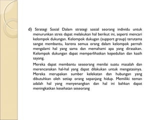 d) Strategi Sosial Dalam strategi sosial seorang individu untuk
menurunkan stres dapat melakukan hal berikut ini, seperti mencari
kelompok dukungan. Kelompok dukugan (support group) terutama
sangat membantu, karena semua orang dalam kelompok pernah
mengalami hal yang sama dan memahami apa yang dirasakan.
Kelompok dukungan dapat memperlihatkan kepedulian dan kasih
sayang.
Mereka dapat membantu seseorang menilai suatu masalah dan
merencanakan hal-hal yang dapat dilakukan untuk mengatasinya.
Mereka merupakan sumber kelekatan dan hubungan yang
dibutuhkan oleh setiap orang sepanjang hidup. Memiliki teman
adalah hal yang menyenangkan dan hal ini bahkan dapat
meningkatkan kesehatan seseorang
 