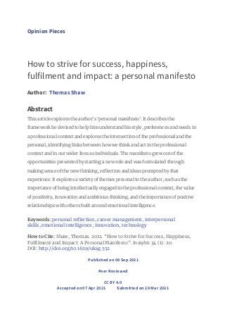 Opinion Pieces
How to strive for success, happiness,
fulfilment and impact: a personal manifesto
Author: Thomas Shaw
Abstract
This article explores the author’s ‘personal manifesto’. It describes the
framework he devised to help him understand his style, preferences and needs in
a professional context and explores the intersection of the professional and the
personal, identifying links between how we think and act in the professional
context and in our wider lives as individuals. The manifesto grew out of the
opportunities presented by starting a new role and was formulated through
making sense of the new thinking, reflection and ideas prompted by that
experience. It explores a variety of themes personal to the author, such as the
importance of being intellectually engaged in the professional context, the value
of positivity, innovation and ambitious thinking, and the importance of positive
relationships with others built around emotional intelligence.
Keywords: personal reflection, career management, interpersonal
skills, emotional intelligence, innovation, technology
How to Cite: Shaw, Thomas. 2021. “How to Strive for Success, Happiness,
Fulfilment and Impact: A Personal Manifesto”. Insights 34 (1): 20.
DOI: http://doi.org/10.1629/uksg.552
Published on 08 Sep 2021
Peer Reviewed
CC BY 4.0
Accepted on 07 Apr 2021 Submitted on 28 Mar 2021
 