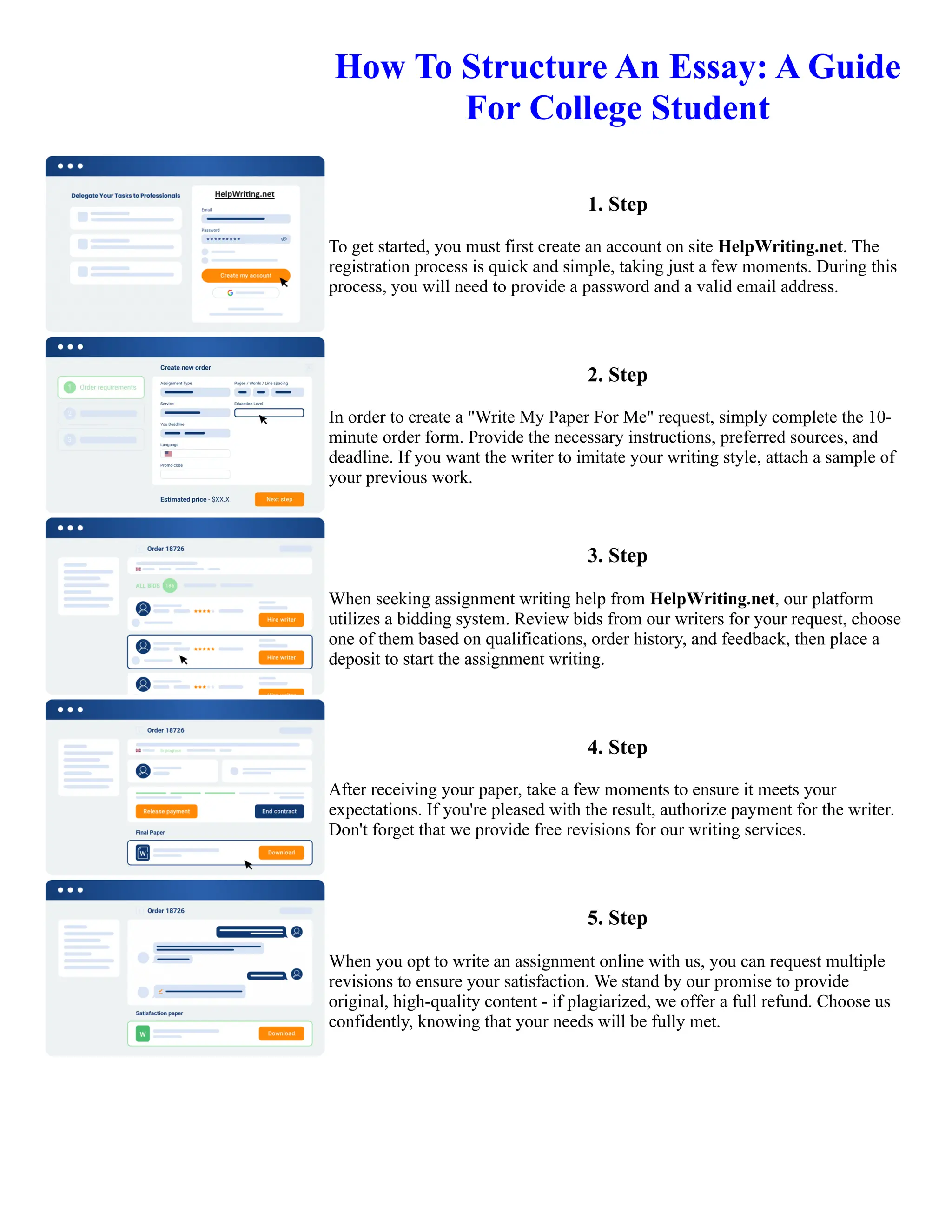 How To Structure An Essay: A Guide
For College Student
1. Step
To get started, you must first create an account on site HelpWriting.net. The
registration process is quick and simple, taking just a few moments. During this
process, you will need to provide a password and a valid email address.
2. Step
In order to create a "Write My Paper For Me" request, simply complete the 10-
minute order form. Provide the necessary instructions, preferred sources, and
deadline. If you want the writer to imitate your writing style, attach a sample of
your previous work.
3. Step
When seeking assignment writing help from HelpWriting.net, our platform
utilizes a bidding system. Review bids from our writers for your request, choose
one of them based on qualifications, order history, and feedback, then place a
deposit to start the assignment writing.
4. Step
After receiving your paper, take a few moments to ensure it meets your
expectations. If you're pleased with the result, authorize payment for the writer.
Don't forget that we provide free revisions for our writing services.
5. Step
When you opt to write an assignment online with us, you can request multiple
revisions to ensure your satisfaction. We stand by our promise to provide
original, high-quality content - if plagiarized, we offer a full refund. Choose us
confidently, knowing that your needs will be fully met.
How To Structure An Essay: A Guide For College Student How To Structure An Essay: A Guide For College Student
 