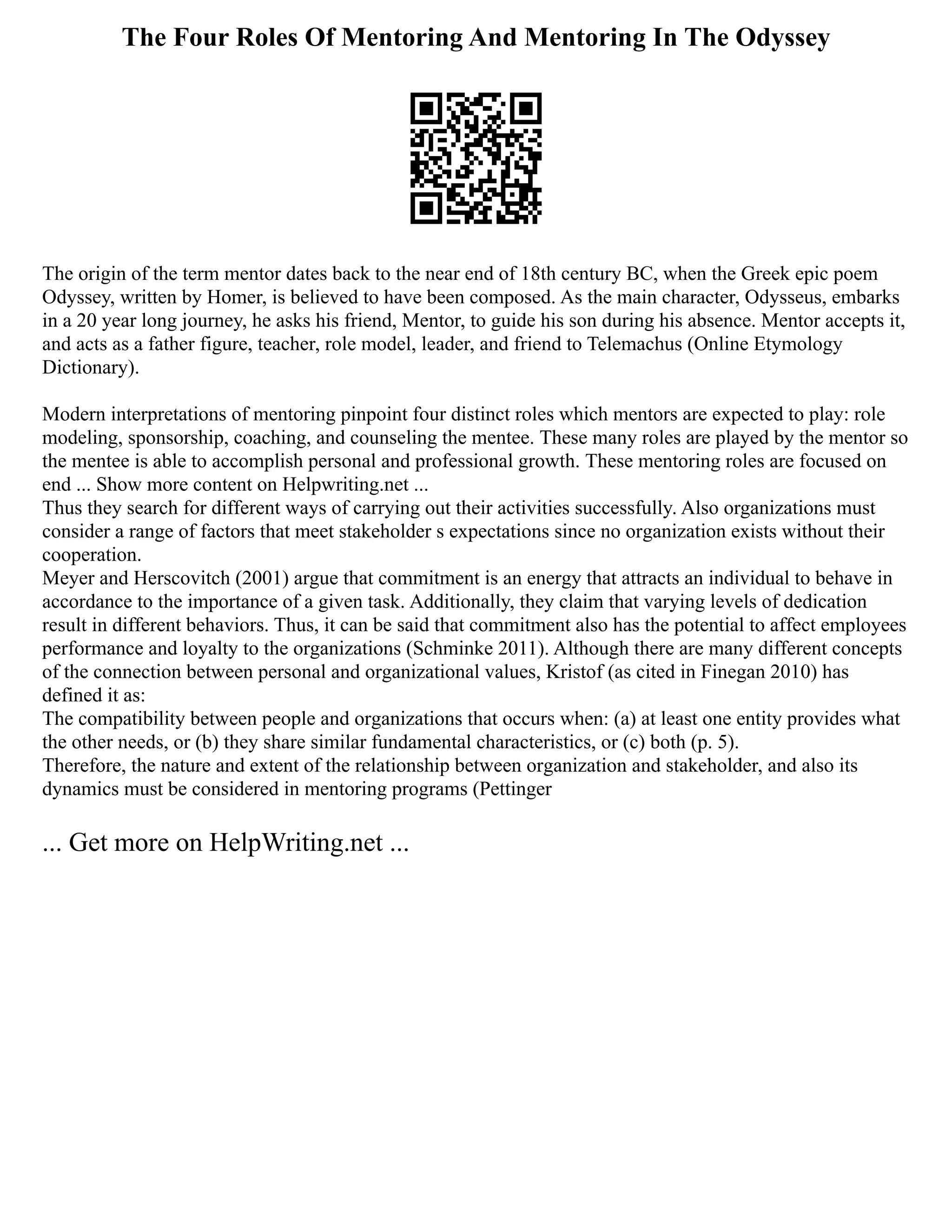 The Four Roles Of Mentoring And Mentoring In The Odyssey
The origin of the term mentor dates back to the near end of 18th century BC, when the Greek epic poem
Odyssey, written by Homer, is believed to have been composed. As the main character, Odysseus, embarks
in a 20 year long journey, he asks his friend, Mentor, to guide his son during his absence. Mentor accepts it,
and acts as a father figure, teacher, role model, leader, and friend to Telemachus (Online Etymology
Dictionary).
Modern interpretations of mentoring pinpoint four distinct roles which mentors are expected to play: role
modeling, sponsorship, coaching, and counseling the mentee. These many roles are played by the mentor so
the mentee is able to accomplish personal and professional growth. These mentoring roles are focused on
end ... Show more content on Helpwriting.net ...
Thus they search for different ways of carrying out their activities successfully. Also organizations must
consider a range of factors that meet stakeholder s expectations since no organization exists without their
cooperation.
Meyer and Herscovitch (2001) argue that commitment is an energy that attracts an individual to behave in
accordance to the importance of a given task. Additionally, they claim that varying levels of dedication
result in different behaviors. Thus, it can be said that commitment also has the potential to affect employees
performance and loyalty to the organizations (Schminke 2011). Although there are many different concepts
of the connection between personal and organizational values, Kristof (as cited in Finegan 2010) has
defined it as:
The compatibility between people and organizations that occurs when: (a) at least one entity provides what
the other needs, or (b) they share similar fundamental characteristics, or (c) both (p. 5).
Therefore, the nature and extent of the relationship between organization and stakeholder, and also its
dynamics must be considered in mentoring programs (Pettinger
... Get more on HelpWriting.net ...
 