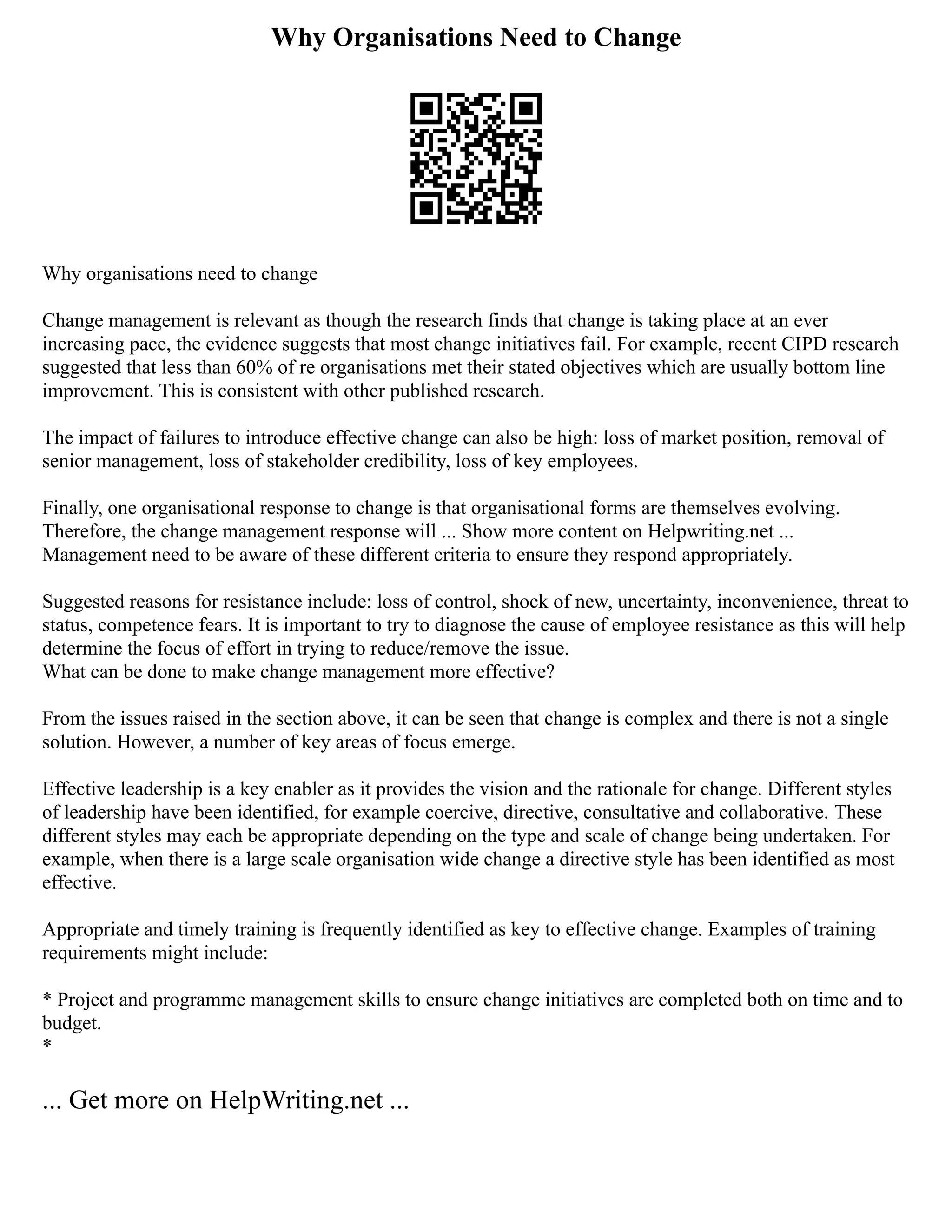 Why Organisations Need to Change
Why organisations need to change
Change management is relevant as though the research finds that change is taking place at an ever
increasing pace, the evidence suggests that most change initiatives fail. For example, recent CIPD research
suggested that less than 60% of re organisations met their stated objectives which are usually bottom line
improvement. This is consistent with other published research.
The impact of failures to introduce effective change can also be high: loss of market position, removal of
senior management, loss of stakeholder credibility, loss of key employees.
Finally, one organisational response to change is that organisational forms are themselves evolving.
Therefore, the change management response will ... Show more content on Helpwriting.net ...
Management need to be aware of these different criteria to ensure they respond appropriately.
Suggested reasons for resistance include: loss of control, shock of new, uncertainty, inconvenience, threat to
status, competence fears. It is important to try to diagnose the cause of employee resistance as this will help
determine the focus of effort in trying to reduce/remove the issue.
What can be done to make change management more effective?
From the issues raised in the section above, it can be seen that change is complex and there is not a single
solution. However, a number of key areas of focus emerge.
Effective leadership is a key enabler as it provides the vision and the rationale for change. Different styles
of leadership have been identified, for example coercive, directive, consultative and collaborative. These
different styles may each be appropriate depending on the type and scale of change being undertaken. For
example, when there is a large scale organisation wide change a directive style has been identified as most
effective.
Appropriate and timely training is frequently identified as key to effective change. Examples of training
requirements might include:
* Project and programme management skills to ensure change initiatives are completed both on time and to
budget.
*
... Get more on HelpWriting.net ...
 