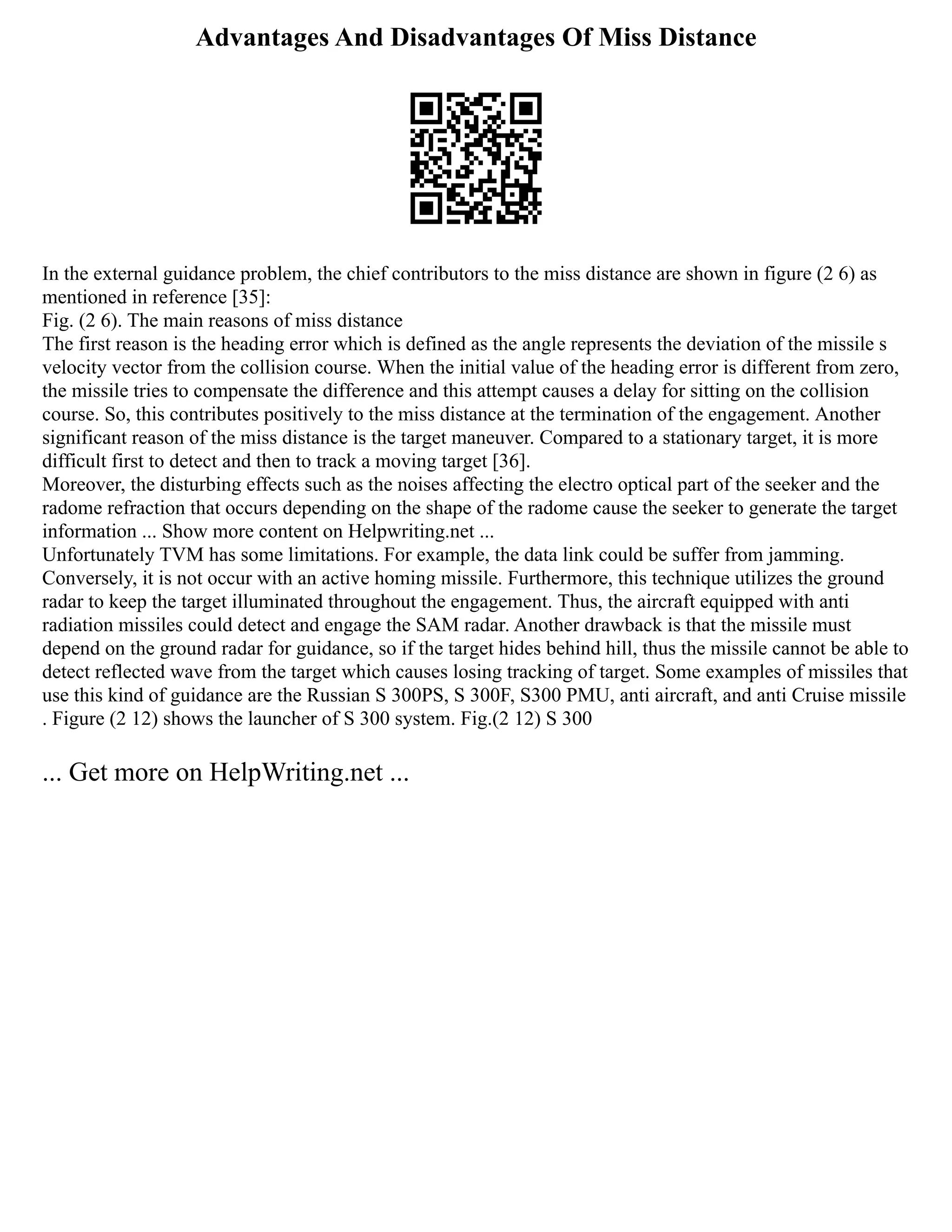 Advantages And Disadvantages Of Miss Distance
In the external guidance problem, the chief contributors to the miss distance are shown in figure (2 6) as
mentioned in reference [35]:
Fig. (2 6). The main reasons of miss distance
The first reason is the heading error which is defined as the angle represents the deviation of the missile s
velocity vector from the collision course. When the initial value of the heading error is different from zero,
the missile tries to compensate the difference and this attempt causes a delay for sitting on the collision
course. So, this contributes positively to the miss distance at the termination of the engagement. Another
significant reason of the miss distance is the target maneuver. Compared to a stationary target, it is more
difficult first to detect and then to track a moving target [36].
Moreover, the disturbing effects such as the noises affecting the electro optical part of the seeker and the
radome refraction that occurs depending on the shape of the radome cause the seeker to generate the target
information ... Show more content on Helpwriting.net ...
Unfortunately TVM has some limitations. For example, the data link could be suffer from jamming.
Conversely, it is not occur with an active homing missile. Furthermore, this technique utilizes the ground
radar to keep the target illuminated throughout the engagement. Thus, the aircraft equipped with anti
radiation missiles could detect and engage the SAM radar. Another drawback is that the missile must
depend on the ground radar for guidance, so if the target hides behind hill, thus the missile cannot be able to
detect reflected wave from the target which causes losing tracking of target. Some examples of missiles that
use this kind of guidance are the Russian S 300PS, S 300F, S300 PMU, anti aircraft, and anti Cruise missile
. Figure (2 12) shows the launcher of S 300 system. Fig.(2 12) S 300
... Get more on HelpWriting.net ...
 