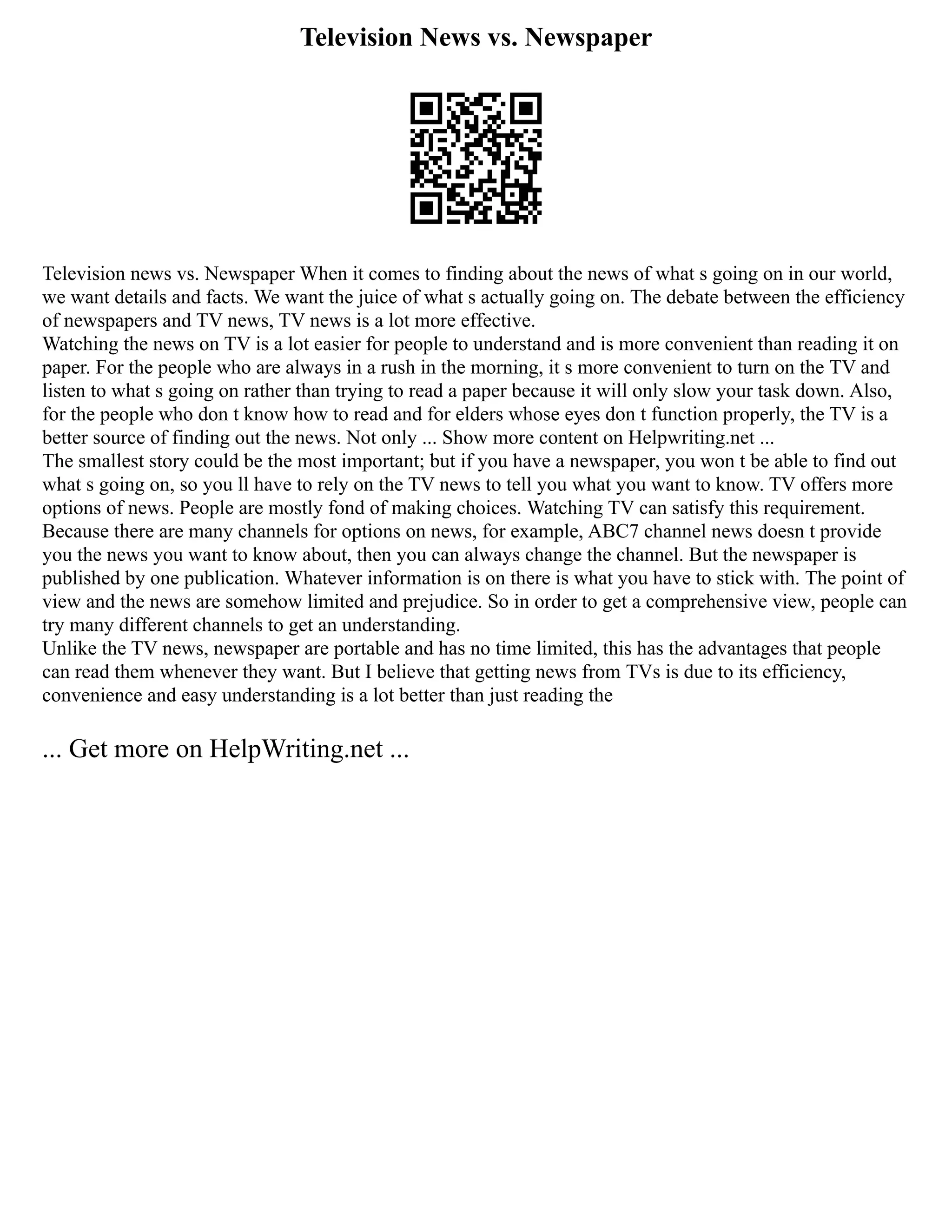Television News vs. Newspaper
Television news vs. Newspaper When it comes to finding about the news of what s going on in our world,
we want details and facts. We want the juice of what s actually going on. The debate between the efficiency
of newspapers and TV news, TV news is a lot more effective.
Watching the news on TV is a lot easier for people to understand and is more convenient than reading it on
paper. For the people who are always in a rush in the morning, it s more convenient to turn on the TV and
listen to what s going on rather than trying to read a paper because it will only slow your task down. Also,
for the people who don t know how to read and for elders whose eyes don t function properly, the TV is a
better source of finding out the news. Not only ... Show more content on Helpwriting.net ...
The smallest story could be the most important; but if you have a newspaper, you won t be able to find out
what s going on, so you ll have to rely on the TV news to tell you what you want to know. TV offers more
options of news. People are mostly fond of making choices. Watching TV can satisfy this requirement.
Because there are many channels for options on news, for example, ABC7 channel news doesn t provide
you the news you want to know about, then you can always change the channel. But the newspaper is
published by one publication. Whatever information is on there is what you have to stick with. The point of
view and the news are somehow limited and prejudice. So in order to get a comprehensive view, people can
try many different channels to get an understanding.
Unlike the TV news, newspaper are portable and has no time limited, this has the advantages that people
can read them whenever they want. But I believe that getting news from TVs is due to its efficiency,
convenience and easy understanding is a lot better than just reading the
... Get more on HelpWriting.net ...
 