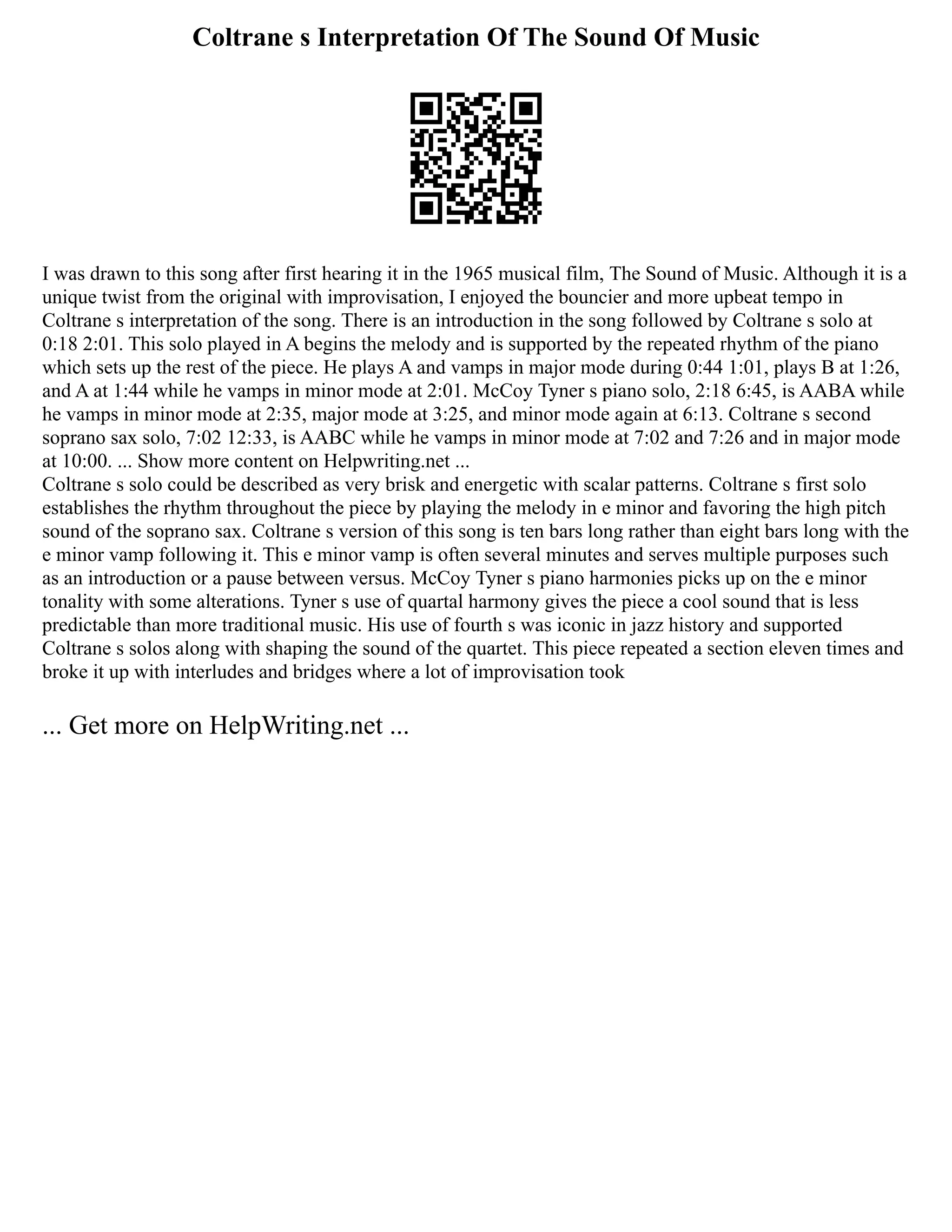Coltrane s Interpretation Of The Sound Of Music
I was drawn to this song after first hearing it in the 1965 musical film, The Sound of Music. Although it is a
unique twist from the original with improvisation, I enjoyed the bouncier and more upbeat tempo in
Coltrane s interpretation of the song. There is an introduction in the song followed by Coltrane s solo at
0:18 2:01. This solo played in A begins the melody and is supported by the repeated rhythm of the piano
which sets up the rest of the piece. He plays A and vamps in major mode during 0:44 1:01, plays B at 1:26,
and A at 1:44 while he vamps in minor mode at 2:01. McCoy Tyner s piano solo, 2:18 6:45, is AABA while
he vamps in minor mode at 2:35, major mode at 3:25, and minor mode again at 6:13. Coltrane s second
soprano sax solo, 7:02 12:33, is AABC while he vamps in minor mode at 7:02 and 7:26 and in major mode
at 10:00. ... Show more content on Helpwriting.net ...
Coltrane s solo could be described as very brisk and energetic with scalar patterns. Coltrane s first solo
establishes the rhythm throughout the piece by playing the melody in e minor and favoring the high pitch
sound of the soprano sax. Coltrane s version of this song is ten bars long rather than eight bars long with the
e minor vamp following it. This e minor vamp is often several minutes and serves multiple purposes such
as an introduction or a pause between versus. McCoy Tyner s piano harmonies picks up on the e minor
tonality with some alterations. Tyner s use of quartal harmony gives the piece a cool sound that is less
predictable than more traditional music. His use of fourth s was iconic in jazz history and supported
Coltrane s solos along with shaping the sound of the quartet. This piece repeated a section eleven times and
broke it up with interludes and bridges where a lot of improvisation took
... Get more on HelpWriting.net ...
 