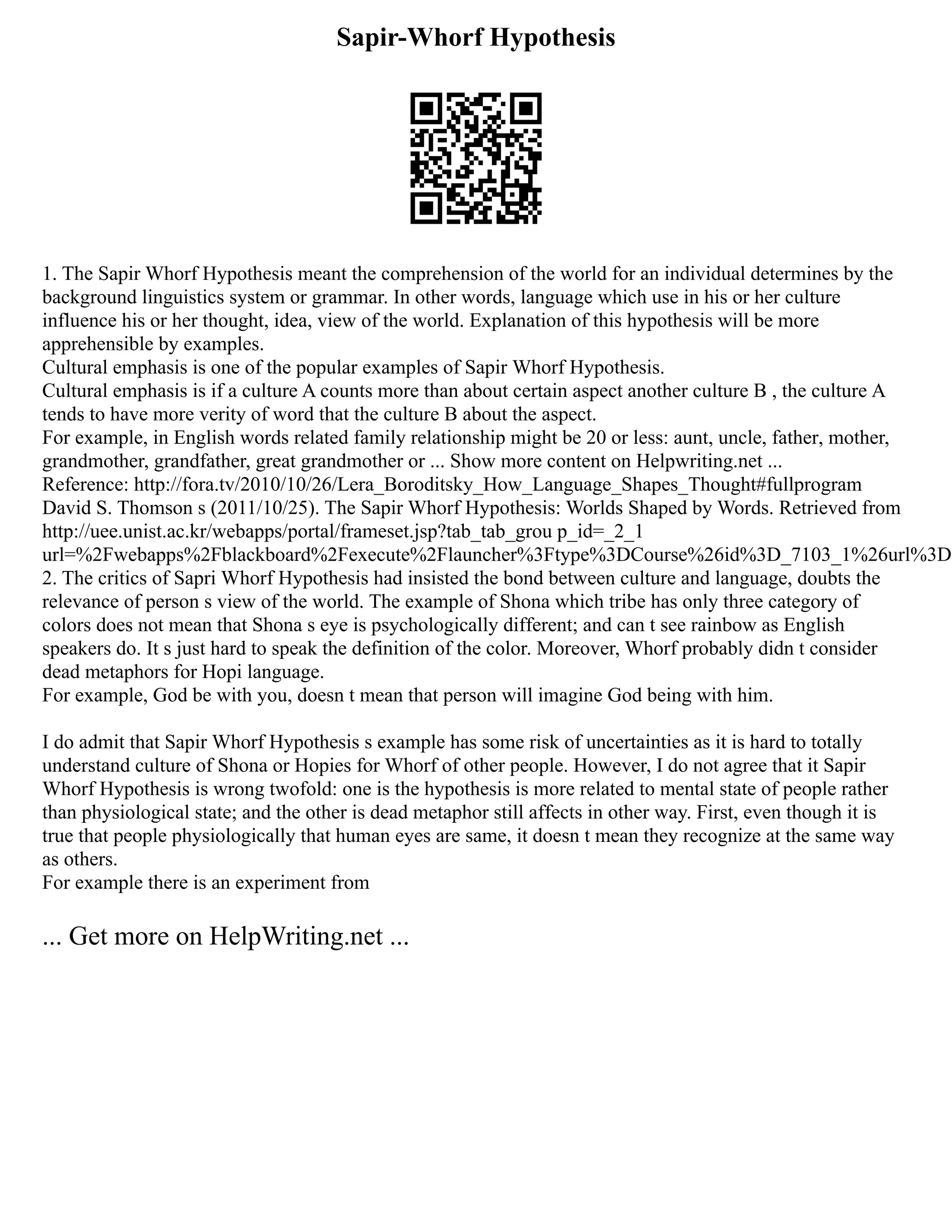 Sapir-Whorf Hypothesis
1. The Sapir Whorf Hypothesis meant the comprehension of the world for an individual determines by the
background linguistics system or grammar. In other words, language which use in his or her culture
influence his or her thought, idea, view of the world. Explanation of this hypothesis will be more
apprehensible by examples.
Cultural emphasis is one of the popular examples of Sapir Whorf Hypothesis.
Cultural emphasis is if a culture A counts more than about certain aspect another culture B , the culture A
tends to have more verity of word that the culture B about the aspect.
For example, in English words related family relationship might be 20 or less: aunt, uncle, father, mother,
grandmother, grandfather, great grandmother or ... Show more content on Helpwriting.net ...
Reference: http://fora.tv/2010/10/26/Lera_Boroditsky_How_Language_Shapes_Thought#fullprogram
David S. Thomson s (2011/10/25). The Sapir Whorf Hypothesis: Worlds Shaped by Words. Retrieved from
http://uee.unist.ac.kr/webapps/portal/frameset.jsp?tab_tab_grou p_id=_2_1
url=%2Fwebapps%2Fblackboard%2Fexecute%2Flauncher%3Ftype%3DCourse%26id%3D_7103_1%26url%3D
2. The critics of Sapri Whorf Hypothesis had insisted the bond between culture and language, doubts the
relevance of person s view of the world. The example of Shona which tribe has only three category of
colors does not mean that Shona s eye is psychologically different; and can t see rainbow as English
speakers do. It s just hard to speak the definition of the color. Moreover, Whorf probably didn t consider
dead metaphors for Hopi language.
For example, God be with you, doesn t mean that person will imagine God being with him.
I do admit that Sapir Whorf Hypothesis s example has some risk of uncertainties as it is hard to totally
understand culture of Shona or Hopies for Whorf of other people. However, I do not agree that it Sapir
Whorf Hypothesis is wrong twofold: one is the hypothesis is more related to mental state of people rather
than physiological state; and the other is dead metaphor still affects in other way. First, even though it is
true that people physiologically that human eyes are same, it doesn t mean they recognize at the same way
as others.
For example there is an experiment from
... Get more on HelpWriting.net ...
 