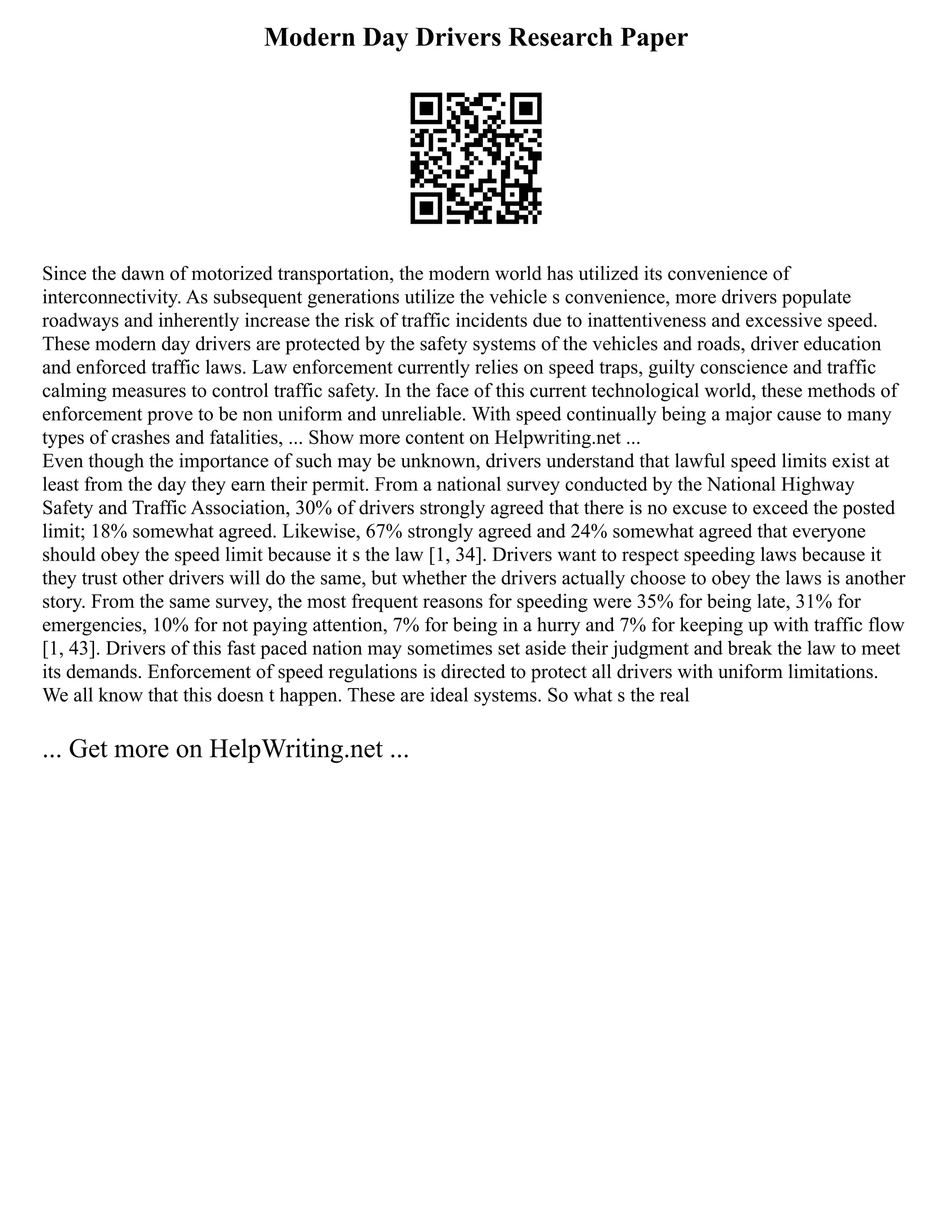 Modern Day Drivers Research Paper
Since the dawn of motorized transportation, the modern world has utilized its convenience of
interconnectivity. As subsequent generations utilize the vehicle s convenience, more drivers populate
roadways and inherently increase the risk of traffic incidents due to inattentiveness and excessive speed.
These modern day drivers are protected by the safety systems of the vehicles and roads, driver education
and enforced traffic laws. Law enforcement currently relies on speed traps, guilty conscience and traffic
calming measures to control traffic safety. In the face of this current technological world, these methods of
enforcement prove to be non uniform and unreliable. With speed continually being a major cause to many
types of crashes and fatalities, ... Show more content on Helpwriting.net ...
Even though the importance of such may be unknown, drivers understand that lawful speed limits exist at
least from the day they earn their permit. From a national survey conducted by the National Highway
Safety and Traffic Association, 30% of drivers strongly agreed that there is no excuse to exceed the posted
limit; 18% somewhat agreed. Likewise, 67% strongly agreed and 24% somewhat agreed that everyone
should obey the speed limit because it s the law [1, 34]. Drivers want to respect speeding laws because it
they trust other drivers will do the same, but whether the drivers actually choose to obey the laws is another
story. From the same survey, the most frequent reasons for speeding were 35% for being late, 31% for
emergencies, 10% for not paying attention, 7% for being in a hurry and 7% for keeping up with traffic flow
[1, 43]. Drivers of this fast paced nation may sometimes set aside their judgment and break the law to meet
its demands. Enforcement of speed regulations is directed to protect all drivers with uniform limitations.
We all know that this doesn t happen. These are ideal systems. So what s the real
... Get more on HelpWriting.net ...
 