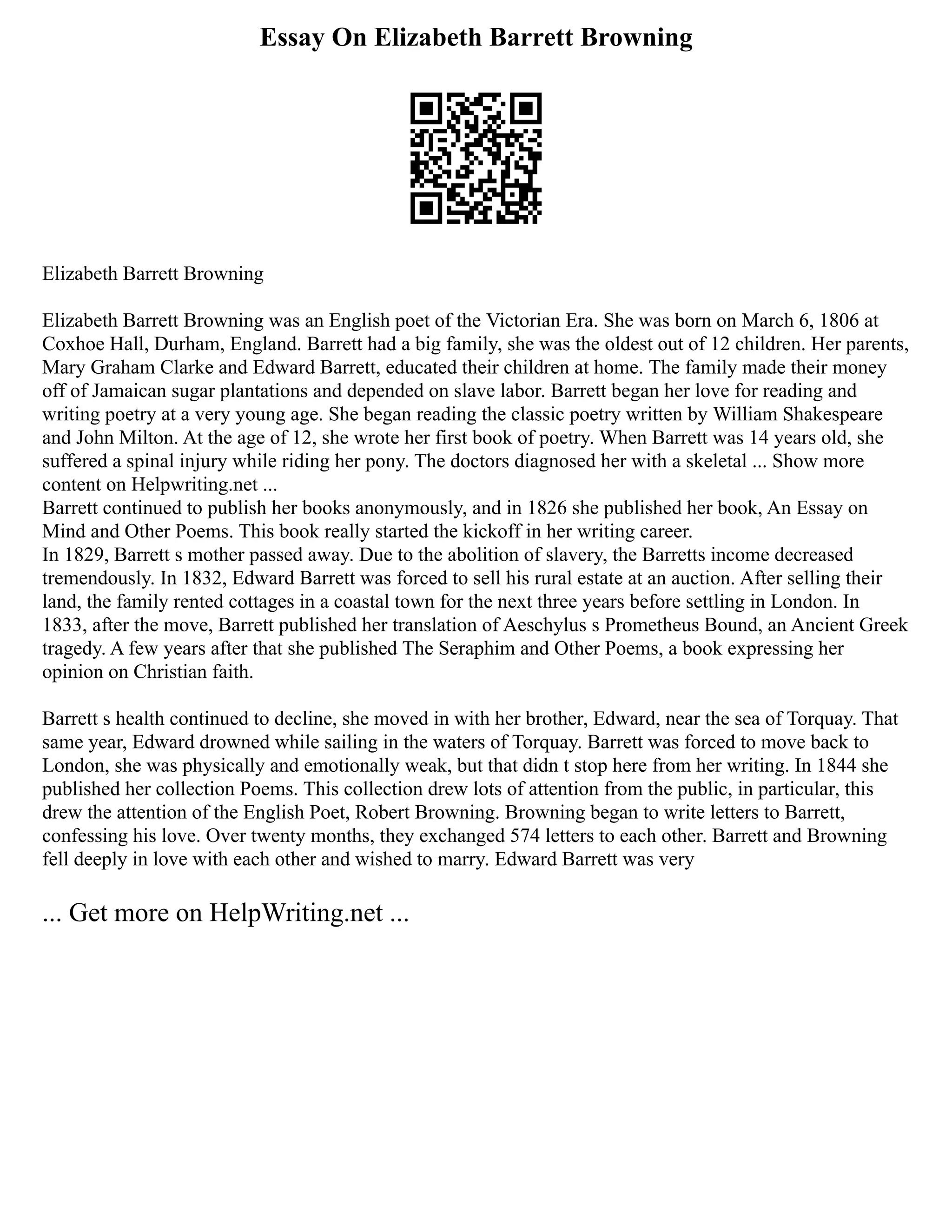 Essay On Elizabeth Barrett Browning
Elizabeth Barrett Browning
Elizabeth Barrett Browning was an English poet of the Victorian Era. She was born on March 6, 1806 at
Coxhoe Hall, Durham, England. Barrett had a big family, she was the oldest out of 12 children. Her parents,
Mary Graham Clarke and Edward Barrett, educated their children at home. The family made their money
off of Jamaican sugar plantations and depended on slave labor. Barrett began her love for reading and
writing poetry at a very young age. She began reading the classic poetry written by William Shakespeare
and John Milton. At the age of 12, she wrote her first book of poetry. When Barrett was 14 years old, she
suffered a spinal injury while riding her pony. The doctors diagnosed her with a skeletal ... Show more
content on Helpwriting.net ...
Barrett continued to publish her books anonymously, and in 1826 she published her book, An Essay on
Mind and Other Poems. This book really started the kickoff in her writing career.
In 1829, Barrett s mother passed away. Due to the abolition of slavery, the Barretts income decreased
tremendously. In 1832, Edward Barrett was forced to sell his rural estate at an auction. After selling their
land, the family rented cottages in a coastal town for the next three years before settling in London. In
1833, after the move, Barrett published her translation of Aeschylus s Prometheus Bound, an Ancient Greek
tragedy. A few years after that she published The Seraphim and Other Poems, a book expressing her
opinion on Christian faith.
Barrett s health continued to decline, she moved in with her brother, Edward, near the sea of Torquay. That
same year, Edward drowned while sailing in the waters of Torquay. Barrett was forced to move back to
London, she was physically and emotionally weak, but that didn t stop here from her writing. In 1844 she
published her collection Poems. This collection drew lots of attention from the public, in particular, this
drew the attention of the English Poet, Robert Browning. Browning began to write letters to Barrett,
confessing his love. Over twenty months, they exchanged 574 letters to each other. Barrett and Browning
fell deeply in love with each other and wished to marry. Edward Barrett was very
... Get more on HelpWriting.net ...
 