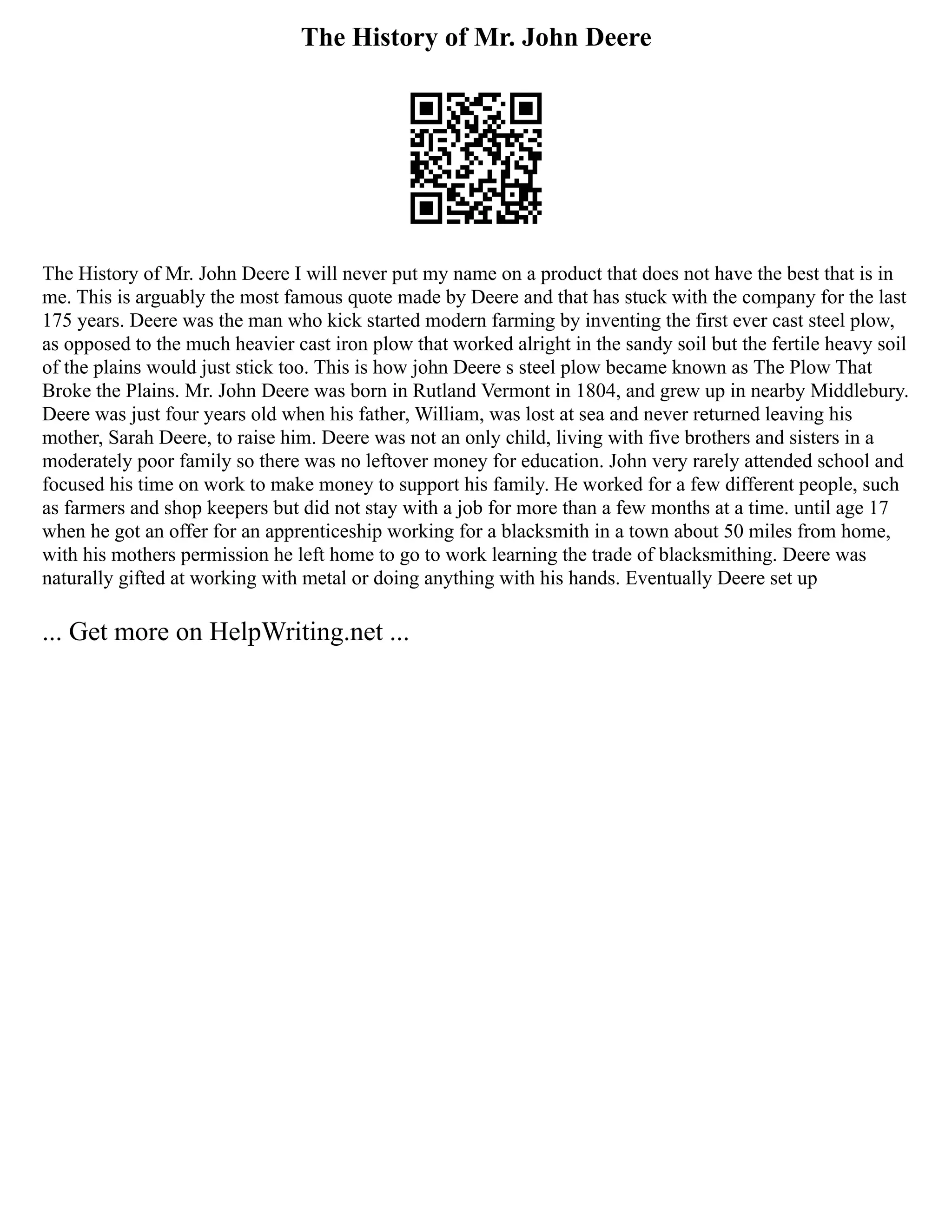 The History of Mr. John Deere
The History of Mr. John Deere I will never put my name on a product that does not have the best that is in
me. This is arguably the most famous quote made by Deere and that has stuck with the company for the last
175 years. Deere was the man who kick started modern farming by inventing the first ever cast steel plow,
as opposed to the much heavier cast iron plow that worked alright in the sandy soil but the fertile heavy soil
of the plains would just stick too. This is how john Deere s steel plow became known as The Plow That
Broke the Plains. Mr. John Deere was born in Rutland Vermont in 1804, and grew up in nearby Middlebury.
Deere was just four years old when his father, William, was lost at sea and never returned leaving his
mother, Sarah Deere, to raise him. Deere was not an only child, living with five brothers and sisters in a
moderately poor family so there was no leftover money for education. John very rarely attended school and
focused his time on work to make money to support his family. He worked for a few different people, such
as farmers and shop keepers but did not stay with a job for more than a few months at a time. until age 17
when he got an offer for an apprenticeship working for a blacksmith in a town about 50 miles from home,
with his mothers permission he left home to go to work learning the trade of blacksmithing. Deere was
naturally gifted at working with metal or doing anything with his hands. Eventually Deere set up
... Get more on HelpWriting.net ...
 