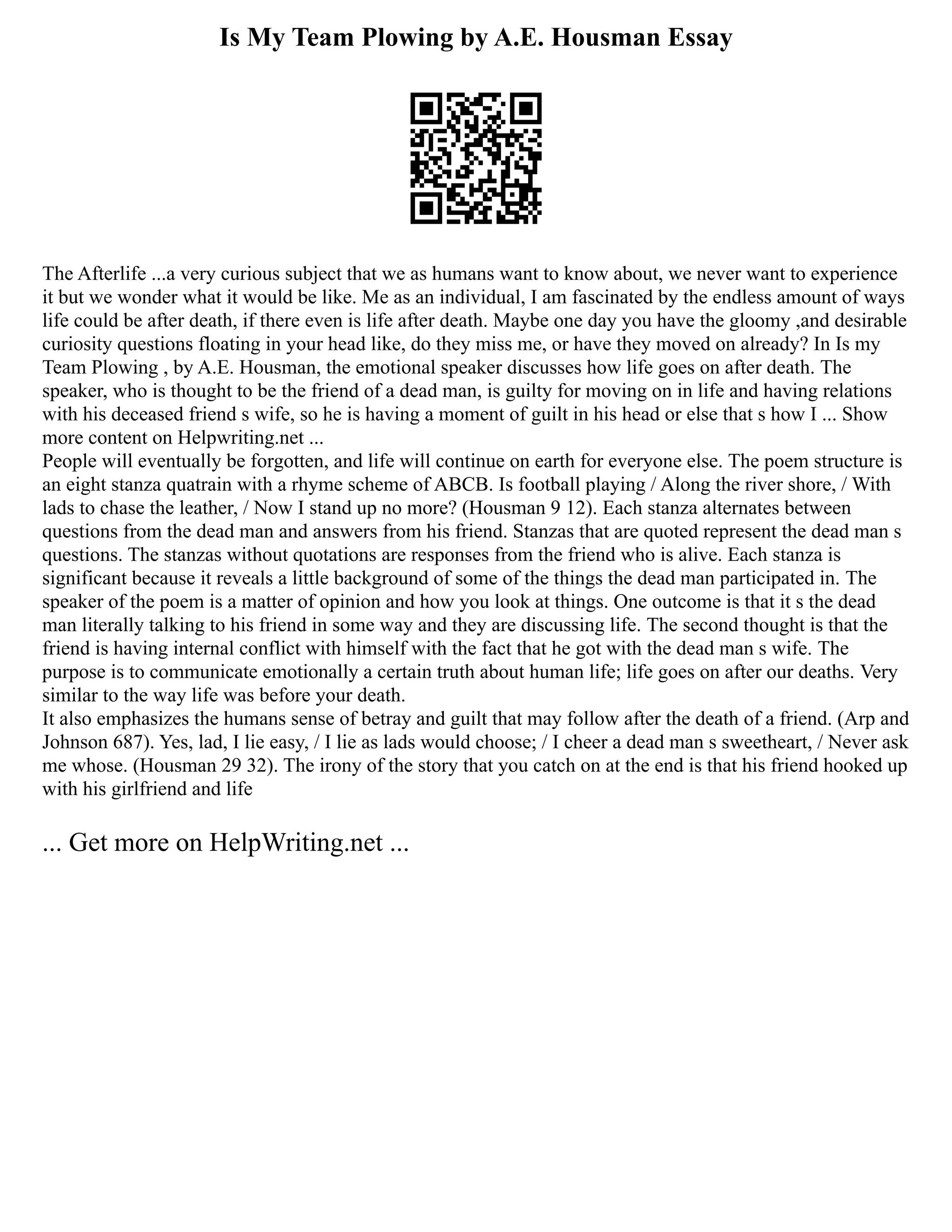 Is My Team Plowing by A.E. Housman Essay
The Afterlife ...a very curious subject that we as humans want to know about, we never want to experience
it but we wonder what it would be like. Me as an individual, I am fascinated by the endless amount of ways
life could be after death, if there even is life after death. Maybe one day you have the gloomy ,and desirable
curiosity questions floating in your head like, do they miss me, or have they moved on already? In Is my
Team Plowing , by A.E. Housman, the emotional speaker discusses how life goes on after death. The
speaker, who is thought to be the friend of a dead man, is guilty for moving on in life and having relations
with his deceased friend s wife, so he is having a moment of guilt in his head or else that s how I ... Show
more content on Helpwriting.net ...
People will eventually be forgotten, and life will continue on earth for everyone else. The poem structure is
an eight stanza quatrain with a rhyme scheme of ABCB. Is football playing / Along the river shore, / With
lads to chase the leather, / Now I stand up no more? (Housman 9 12). Each stanza alternates between
questions from the dead man and answers from his friend. Stanzas that are quoted represent the dead man s
questions. The stanzas without quotations are responses from the friend who is alive. Each stanza is
significant because it reveals a little background of some of the things the dead man participated in. The
speaker of the poem is a matter of opinion and how you look at things. One outcome is that it s the dead
man literally talking to his friend in some way and they are discussing life. The second thought is that the
friend is having internal conflict with himself with the fact that he got with the dead man s wife. The
purpose is to communicate emotionally a certain truth about human life; life goes on after our deaths. Very
similar to the way life was before your death.
It also emphasizes the humans sense of betray and guilt that may follow after the death of a friend. (Arp and
Johnson 687). Yes, lad, I lie easy, / I lie as lads would choose; / I cheer a dead man s sweetheart, / Never ask
me whose. (Housman 29 32). The irony of the story that you catch on at the end is that his friend hooked up
with his girlfriend and life
... Get more on HelpWriting.net ...
 