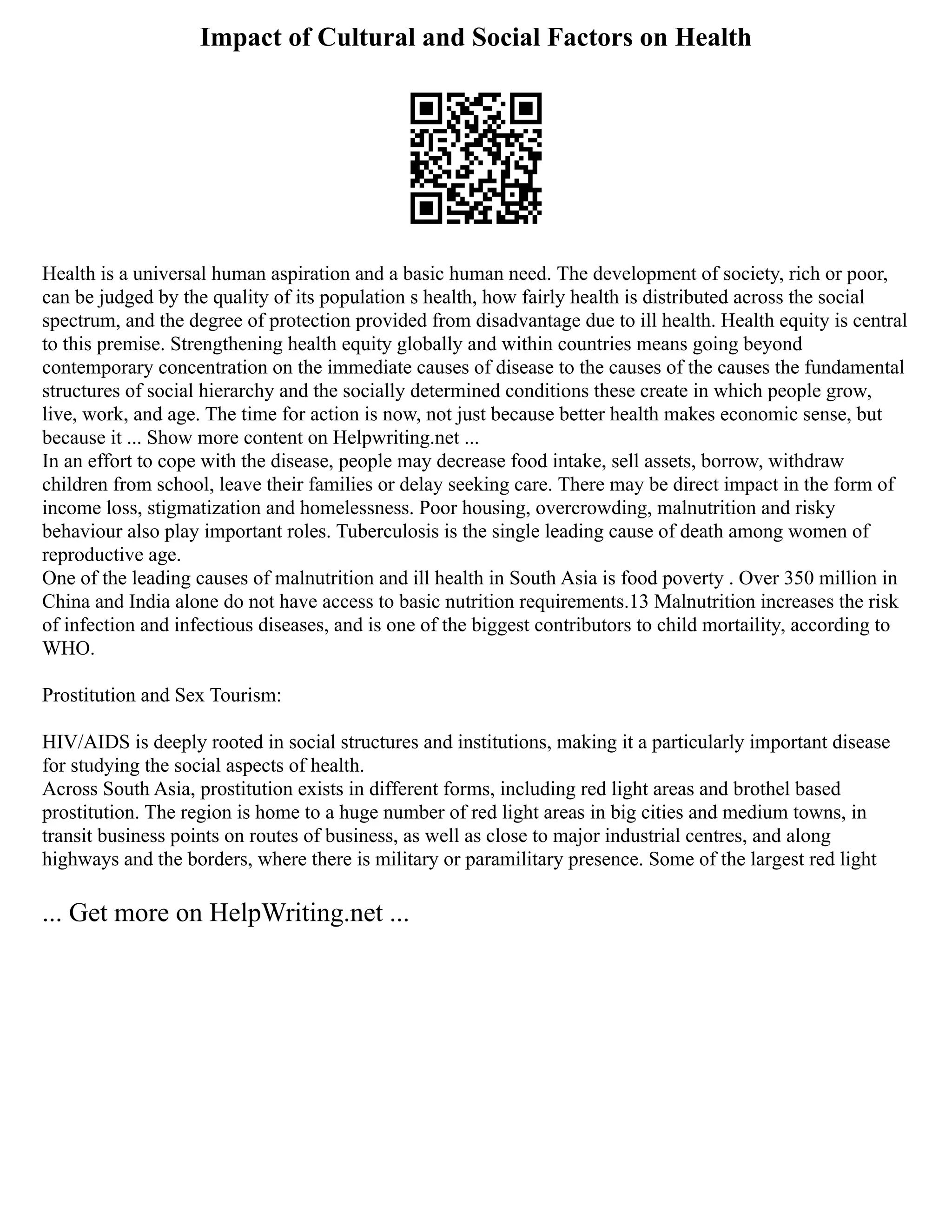 Impact of Cultural and Social Factors on Health
Health is a universal human aspiration and a basic human need. The development of society, rich or poor,
can be judged by the quality of its population s health, how fairly health is distributed across the social
spectrum, and the degree of protection provided from disadvantage due to ill health. Health equity is central
to this premise. Strengthening health equity globally and within countries means going beyond
contemporary concentration on the immediate causes of disease to the causes of the causes the fundamental
structures of social hierarchy and the socially determined conditions these create in which people grow,
live, work, and age. The time for action is now, not just because better health makes economic sense, but
because it ... Show more content on Helpwriting.net ...
In an effort to cope with the disease, people may decrease food intake, sell assets, borrow, withdraw
children from school, leave their families or delay seeking care. There may be direct impact in the form of
income loss, stigmatization and homelessness. Poor housing, overcrowding, malnutrition and risky
behaviour also play important roles. Tuberculosis is the single leading cause of death among women of
reproductive age.
One of the leading causes of malnutrition and ill health in South Asia is food poverty . Over 350 million in
China and India alone do not have access to basic nutrition requirements.13 Malnutrition increases the risk
of infection and infectious diseases, and is one of the biggest contributors to child mortaility, according to
WHO.
Prostitution and Sex Tourism:
HIV/AIDS is deeply rooted in social structures and institutions, making it a particularly important disease
for studying the social aspects of health.
Across South Asia, prostitution exists in different forms, including red light areas and brothel based
prostitution. The region is home to a huge number of red light areas in big cities and medium towns, in
transit business points on routes of business, as well as close to major industrial centres, and along
highways and the borders, where there is military or paramilitary presence. Some of the largest red light
... Get more on HelpWriting.net ...
 