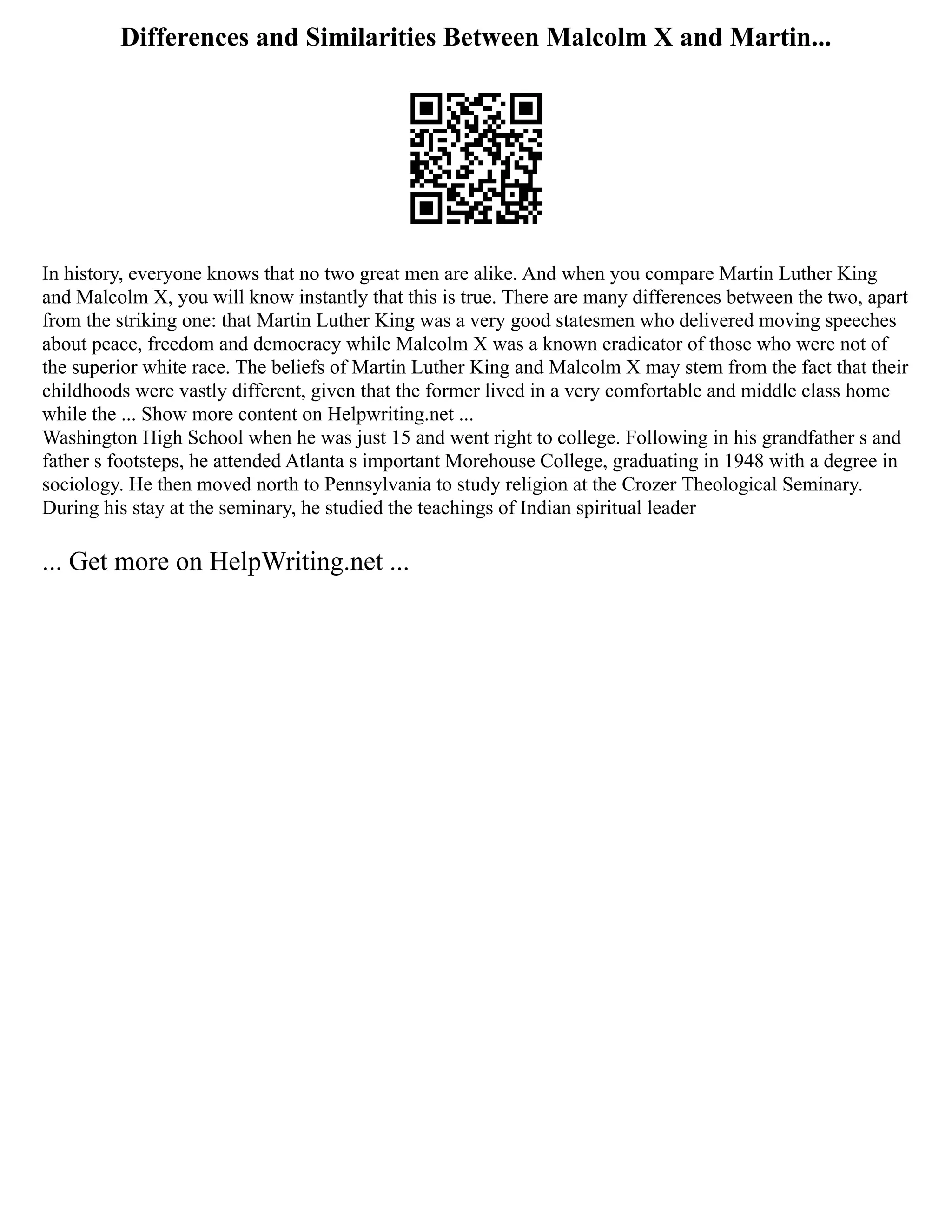 Differences and Similarities Between Malcolm X and Martin...
In history, everyone knows that no two great men are alike. And when you compare Martin Luther King
and Malcolm X, you will know instantly that this is true. There are many differences between the two, apart
from the striking one: that Martin Luther King was a very good statesmen who delivered moving speeches
about peace, freedom and democracy while Malcolm X was a known eradicator of those who were not of
the superior white race. The beliefs of Martin Luther King and Malcolm X may stem from the fact that their
childhoods were vastly different, given that the former lived in a very comfortable and middle class home
while the ... Show more content on Helpwriting.net ...
Washington High School when he was just 15 and went right to college. Following in his grandfather s and
father s footsteps, he attended Atlanta s important Morehouse College, graduating in 1948 with a degree in
sociology. He then moved north to Pennsylvania to study religion at the Crozer Theological Seminary.
During his stay at the seminary, he studied the teachings of Indian spiritual leader
... Get more on HelpWriting.net ...
 