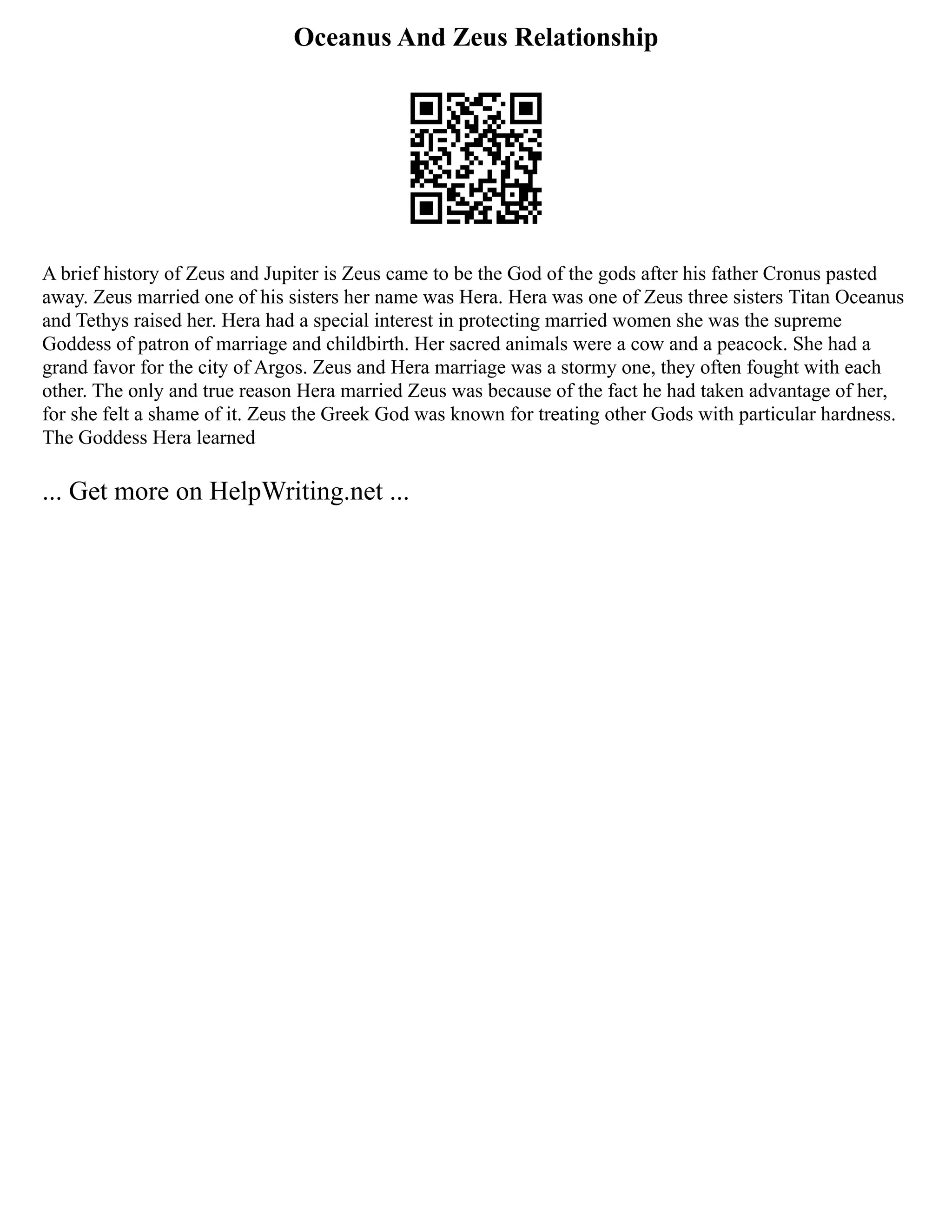 Oceanus And Zeus Relationship
A brief history of Zeus and Jupiter is Zeus came to be the God of the gods after his father Cronus pasted
away. Zeus married one of his sisters her name was Hera. Hera was one of Zeus three sisters Titan Oceanus
and Tethys raised her. Hera had a special interest in protecting married women she was the supreme
Goddess of patron of marriage and childbirth. Her sacred animals were a cow and a peacock. She had a
grand favor for the city of Argos. Zeus and Hera marriage was a stormy one, they often fought with each
other. The only and true reason Hera married Zeus was because of the fact he had taken advantage of her,
for she felt a shame of it. Zeus the Greek God was known for treating other Gods with particular hardness.
The Goddess Hera learned
... Get more on HelpWriting.net ...
 