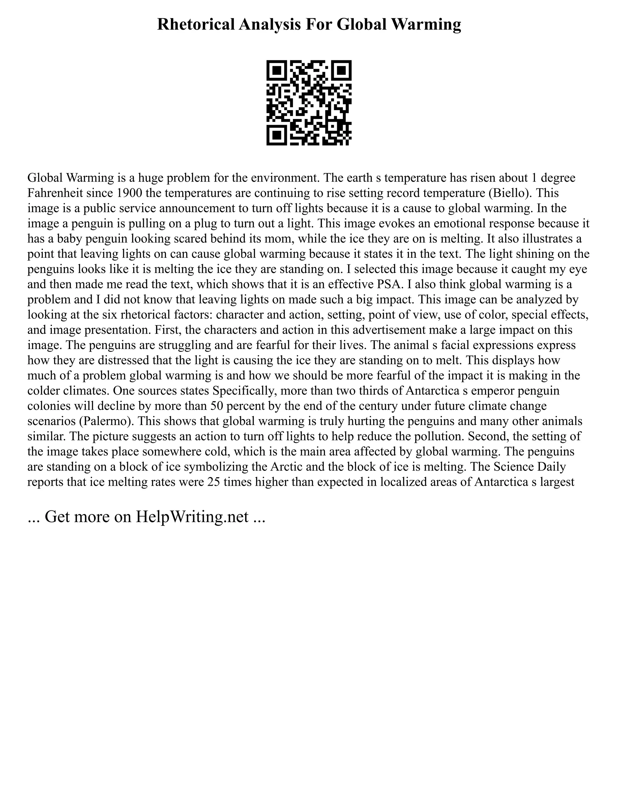 Rhetorical Analysis For Global Warming
Global Warming is a huge problem for the environment. The earth s temperature has risen about 1 degree
Fahrenheit since 1900 the temperatures are continuing to rise setting record temperature (Biello). This
image is a public service announcement to turn off lights because it is a cause to global warming. In the
image a penguin is pulling on a plug to turn out a light. This image evokes an emotional response because it
has a baby penguin looking scared behind its mom, while the ice they are on is melting. It also illustrates a
point that leaving lights on can cause global warming because it states it in the text. The light shining on the
penguins looks like it is melting the ice they are standing on. I selected this image because it caught my eye
and then made me read the text, which shows that it is an effective PSA. I also think global warming is a
problem and I did not know that leaving lights on made such a big impact. This image can be analyzed by
looking at the six rhetorical factors: character and action, setting, point of view, use of color, special effects,
and image presentation. First, the characters and action in this advertisement make a large impact on this
image. The penguins are struggling and are fearful for their lives. The animal s facial expressions express
how they are distressed that the light is causing the ice they are standing on to melt. This displays how
much of a problem global warming is and how we should be more fearful of the impact it is making in the
colder climates. One sources states Specifically, more than two thirds of Antarctica s emperor penguin
colonies will decline by more than 50 percent by the end of the century under future climate change
scenarios (Palermo). This shows that global warming is truly hurting the penguins and many other animals
similar. The picture suggests an action to turn off lights to help reduce the pollution. Second, the setting of
the image takes place somewhere cold, which is the main area affected by global warming. The penguins
are standing on a block of ice symbolizing the Arctic and the block of ice is melting. The Science Daily
reports that ice melting rates were 25 times higher than expected in localized areas of Antarctica s largest
... Get more on HelpWriting.net ...
 