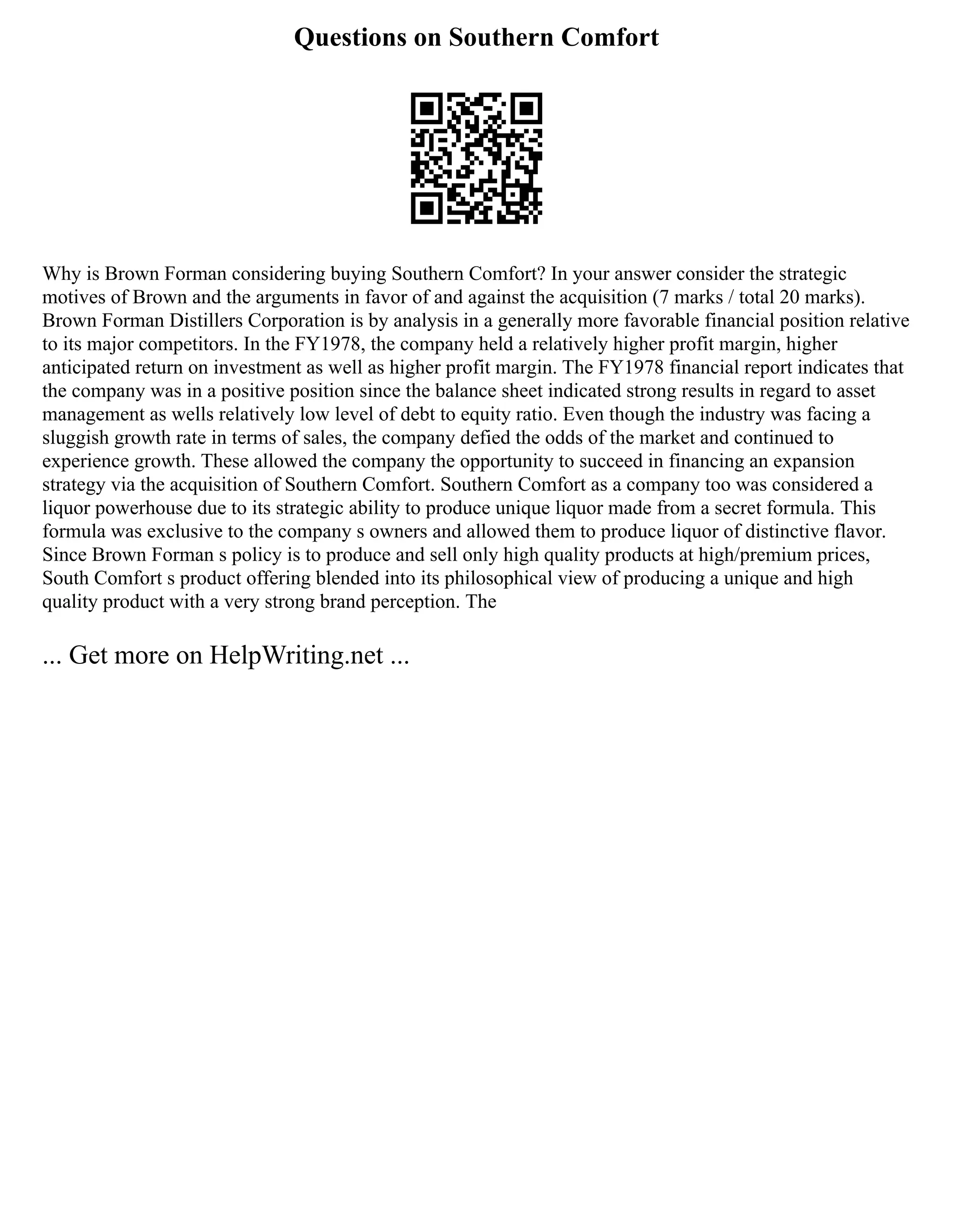 Questions on Southern Comfort
Why is Brown Forman considering buying Southern Comfort? In your answer consider the strategic
motives of Brown and the arguments in favor of and against the acquisition (7 marks / total 20 marks).
Brown Forman Distillers Corporation is by analysis in a generally more favorable financial position relative
to its major competitors. In the FY1978, the company held a relatively higher profit margin, higher
anticipated return on investment as well as higher profit margin. The FY1978 financial report indicates that
the company was in a positive position since the balance sheet indicated strong results in regard to asset
management as wells relatively low level of debt to equity ratio. Even though the industry was facing a
sluggish growth rate in terms of sales, the company defied the odds of the market and continued to
experience growth. These allowed the company the opportunity to succeed in financing an expansion
strategy via the acquisition of Southern Comfort. Southern Comfort as a company too was considered a
liquor powerhouse due to its strategic ability to produce unique liquor made from a secret formula. This
formula was exclusive to the company s owners and allowed them to produce liquor of distinctive flavor.
Since Brown Forman s policy is to produce and sell only high quality products at high/premium prices,
South Comfort s product offering blended into its philosophical view of producing a unique and high
quality product with a very strong brand perception. The
... Get more on HelpWriting.net ...
 