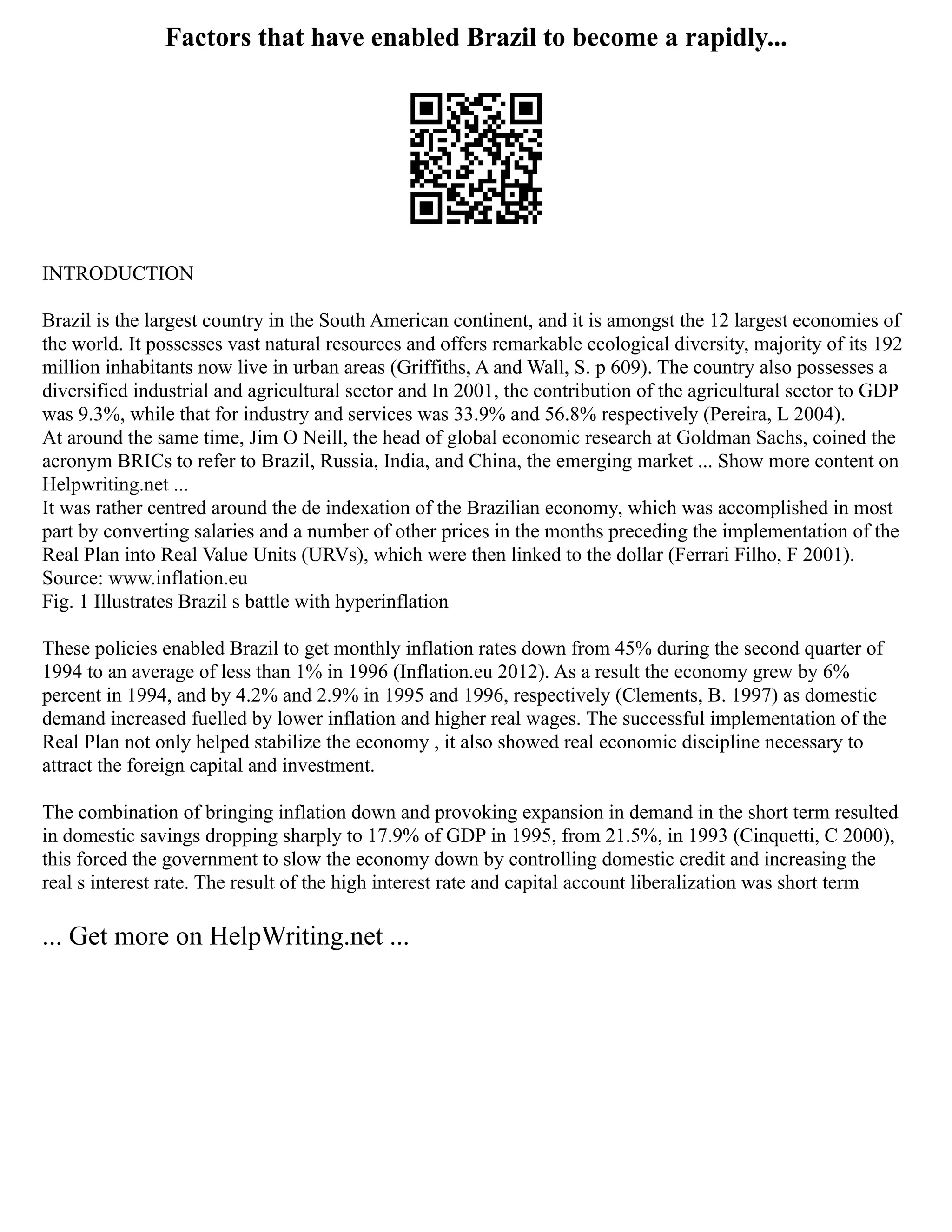 Factors that have enabled Brazil to become a rapidly...
INTRODUCTION
Brazil is the largest country in the South American continent, and it is amongst the 12 largest economies of
the world. It possesses vast natural resources and offers remarkable ecological diversity, majority of its 192
million inhabitants now live in urban areas (Griffiths, A and Wall, S. p 609). The country also possesses a
diversified industrial and agricultural sector and In 2001, the contribution of the agricultural sector to GDP
was 9.3%, while that for industry and services was 33.9% and 56.8% respectively (Pereira, L 2004).
At around the same time, Jim O Neill, the head of global economic research at Goldman Sachs, coined the
acronym BRICs to refer to Brazil, Russia, India, and China, the emerging market ... Show more content on
Helpwriting.net ...
It was rather centred around the de indexation of the Brazilian economy, which was accomplished in most
part by converting salaries and a number of other prices in the months preceding the implementation of the
Real Plan into Real Value Units (URVs), which were then linked to the dollar (Ferrari Filho, F 2001).
Source: www.inflation.eu
Fig. 1 Illustrates Brazil s battle with hyperinflation
These policies enabled Brazil to get monthly inflation rates down from 45% during the second quarter of
1994 to an average of less than 1% in 1996 (Inflation.eu 2012). As a result the economy grew by 6%
percent in 1994, and by 4.2% and 2.9% in 1995 and 1996, respectively (Clements, B. 1997) as domestic
demand increased fuelled by lower inflation and higher real wages. The successful implementation of the
Real Plan not only helped stabilize the economy , it also showed real economic discipline necessary to
attract the foreign capital and investment.
The combination of bringing inflation down and provoking expansion in demand in the short term resulted
in domestic savings dropping sharply to 17.9% of GDP in 1995, from 21.5%, in 1993 (Cinquetti, C 2000),
this forced the government to slow the economy down by controlling domestic credit and increasing the
real s interest rate. The result of the high interest rate and capital account liberalization was short term
... Get more on HelpWriting.net ...
 