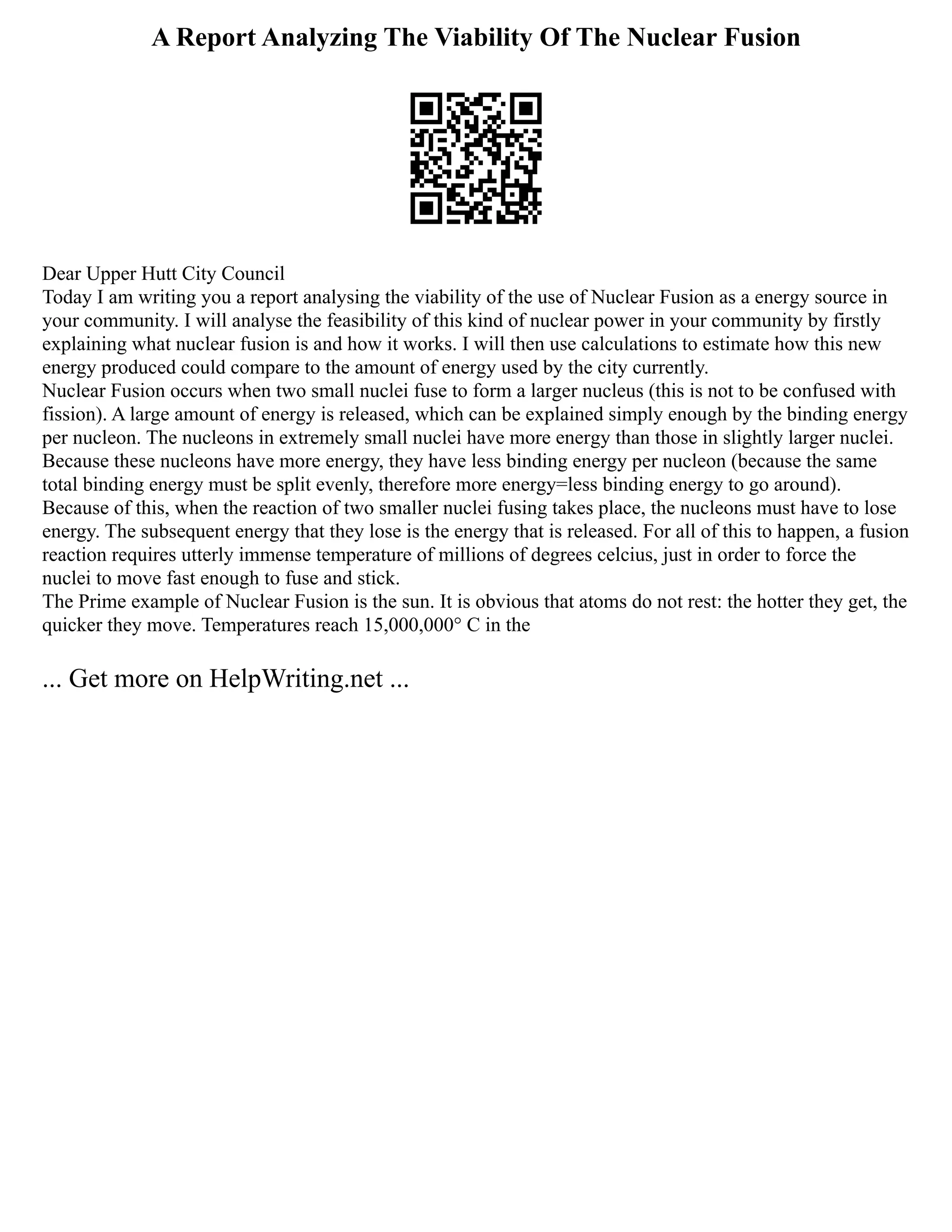 A Report Analyzing The Viability Of The Nuclear Fusion
Dear Upper Hutt City Council
Today I am writing you a report analysing the viability of the use of Nuclear Fusion as a energy source in
your community. I will analyse the feasibility of this kind of nuclear power in your community by firstly
explaining what nuclear fusion is and how it works. I will then use calculations to estimate how this new
energy produced could compare to the amount of energy used by the city currently.
Nuclear Fusion occurs when two small nuclei fuse to form a larger nucleus (this is not to be confused with
fission). A large amount of energy is released, which can be explained simply enough by the binding energy
per nucleon. The nucleons in extremely small nuclei have more energy than those in slightly larger nuclei.
Because these nucleons have more energy, they have less binding energy per nucleon (because the same
total binding energy must be split evenly, therefore more energy=less binding energy to go around).
Because of this, when the reaction of two smaller nuclei fusing takes place, the nucleons must have to lose
energy. The subsequent energy that they lose is the energy that is released. For all of this to happen, a fusion
reaction requires utterly immense temperature of millions of degrees celcius, just in order to force the
nuclei to move fast enough to fuse and stick.
The Prime example of Nuclear Fusion is the sun. It is obvious that atoms do not rest: the hotter they get, the
quicker they move. Temperatures reach 15,000,000° C in the
... Get more on HelpWriting.net ...
 