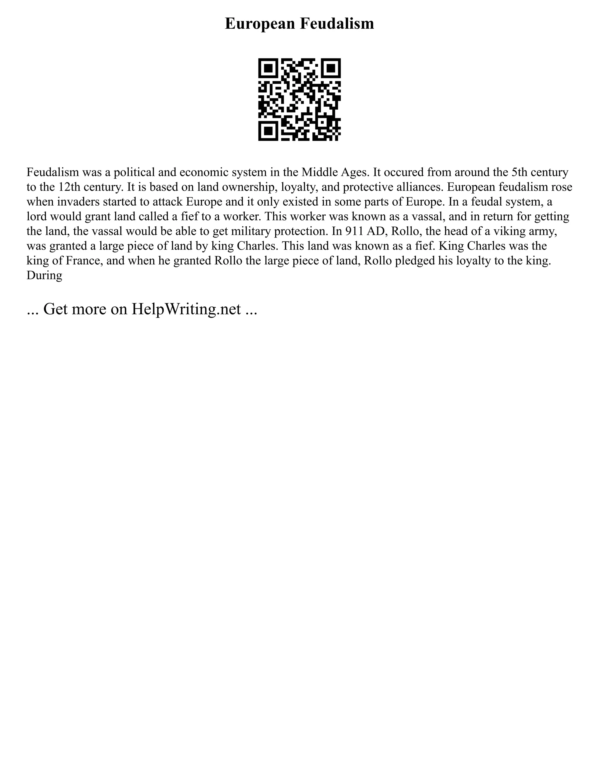 European Feudalism
Feudalism was a political and economic system in the Middle Ages. It occured from around the 5th century
to the 12th century. It is based on land ownership, loyalty, and protective alliances. European feudalism rose
when invaders started to attack Europe and it only existed in some parts of Europe. In a feudal system, a
lord would grant land called a fief to a worker. This worker was known as a vassal, and in return for getting
the land, the vassal would be able to get military protection. In 911 AD, Rollo, the head of a viking army,
was granted a large piece of land by king Charles. This land was known as a fief. King Charles was the
king of France, and when he granted Rollo the large piece of land, Rollo pledged his loyalty to the king.
During
... Get more on HelpWriting.net ...
 