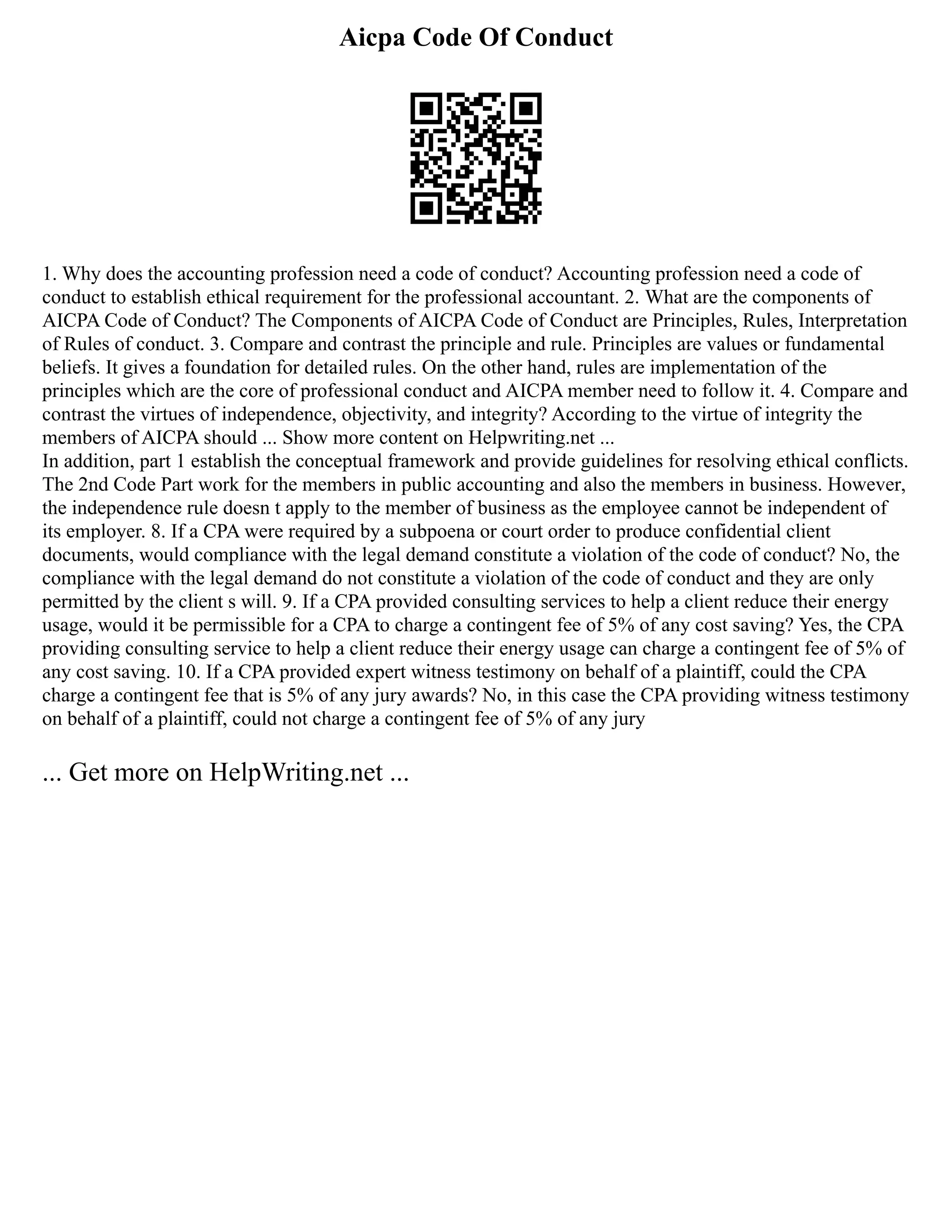 Aicpa Code Of Conduct
1. Why does the accounting profession need a code of conduct? Accounting profession need a code of
conduct to establish ethical requirement for the professional accountant. 2. What are the components of
AICPA Code of Conduct? The Components of AICPA Code of Conduct are Principles, Rules, Interpretation
of Rules of conduct. 3. Compare and contrast the principle and rule. Principles are values or fundamental
beliefs. It gives a foundation for detailed rules. On the other hand, rules are implementation of the
principles which are the core of professional conduct and AICPA member need to follow it. 4. Compare and
contrast the virtues of independence, objectivity, and integrity? According to the virtue of integrity the
members of AICPA should ... Show more content on Helpwriting.net ...
In addition, part 1 establish the conceptual framework and provide guidelines for resolving ethical conflicts.
The 2nd Code Part work for the members in public accounting and also the members in business. However,
the independence rule doesn t apply to the member of business as the employee cannot be independent of
its employer. 8. If a CPA were required by a subpoena or court order to produce confidential client
documents, would compliance with the legal demand constitute a violation of the code of conduct? No, the
compliance with the legal demand do not constitute a violation of the code of conduct and they are only
permitted by the client s will. 9. If a CPA provided consulting services to help a client reduce their energy
usage, would it be permissible for a CPA to charge a contingent fee of 5% of any cost saving? Yes, the CPA
providing consulting service to help a client reduce their energy usage can charge a contingent fee of 5% of
any cost saving. 10. If a CPA provided expert witness testimony on behalf of a plaintiff, could the CPA
charge a contingent fee that is 5% of any jury awards? No, in this case the CPA providing witness testimony
on behalf of a plaintiff, could not charge a contingent fee of 5% of any jury
... Get more on HelpWriting.net ...
 