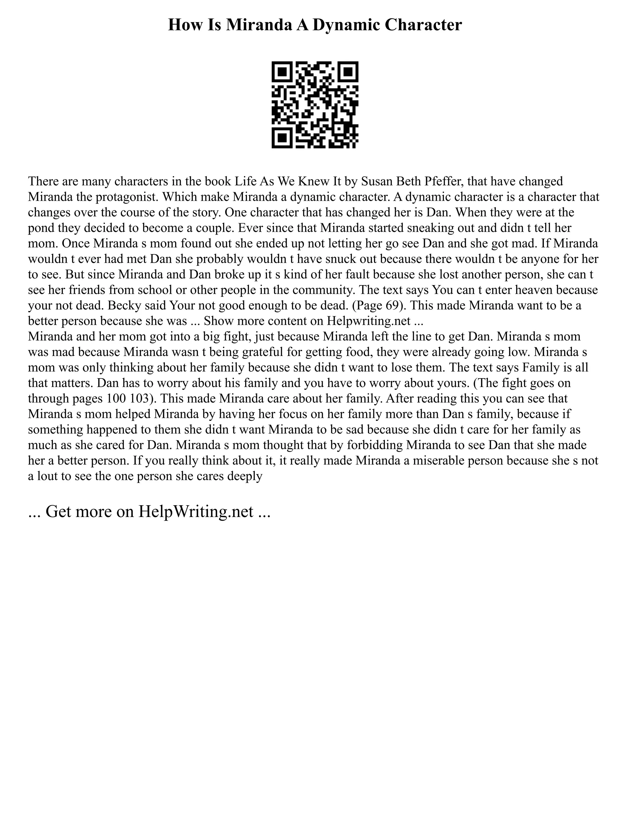 How Is Miranda A Dynamic Character
There are many characters in the book Life As We Knew It by Susan Beth Pfeffer, that have changed
Miranda the protagonist. Which make Miranda a dynamic character. A dynamic character is a character that
changes over the course of the story. One character that has changed her is Dan. When they were at the
pond they decided to become a couple. Ever since that Miranda started sneaking out and didn t tell her
mom. Once Miranda s mom found out she ended up not letting her go see Dan and she got mad. If Miranda
wouldn t ever had met Dan she probably wouldn t have snuck out because there wouldn t be anyone for her
to see. But since Miranda and Dan broke up it s kind of her fault because she lost another person, she can t
see her friends from school or other people in the community. The text says You can t enter heaven because
your not dead. Becky said Your not good enough to be dead. (Page 69). This made Miranda want to be a
better person because she was ... Show more content on Helpwriting.net ...
Miranda and her mom got into a big fight, just because Miranda left the line to get Dan. Miranda s mom
was mad because Miranda wasn t being grateful for getting food, they were already going low. Miranda s
mom was only thinking about her family because she didn t want to lose them. The text says Family is all
that matters. Dan has to worry about his family and you have to worry about yours. (The fight goes on
through pages 100 103). This made Miranda care about her family. After reading this you can see that
Miranda s mom helped Miranda by having her focus on her family more than Dan s family, because if
something happened to them she didn t want Miranda to be sad because she didn t care for her family as
much as she cared for Dan. Miranda s mom thought that by forbidding Miranda to see Dan that she made
her a better person. If you really think about it, it really made Miranda a miserable person because she s not
a lout to see the one person she cares deeply
... Get more on HelpWriting.net ...
 