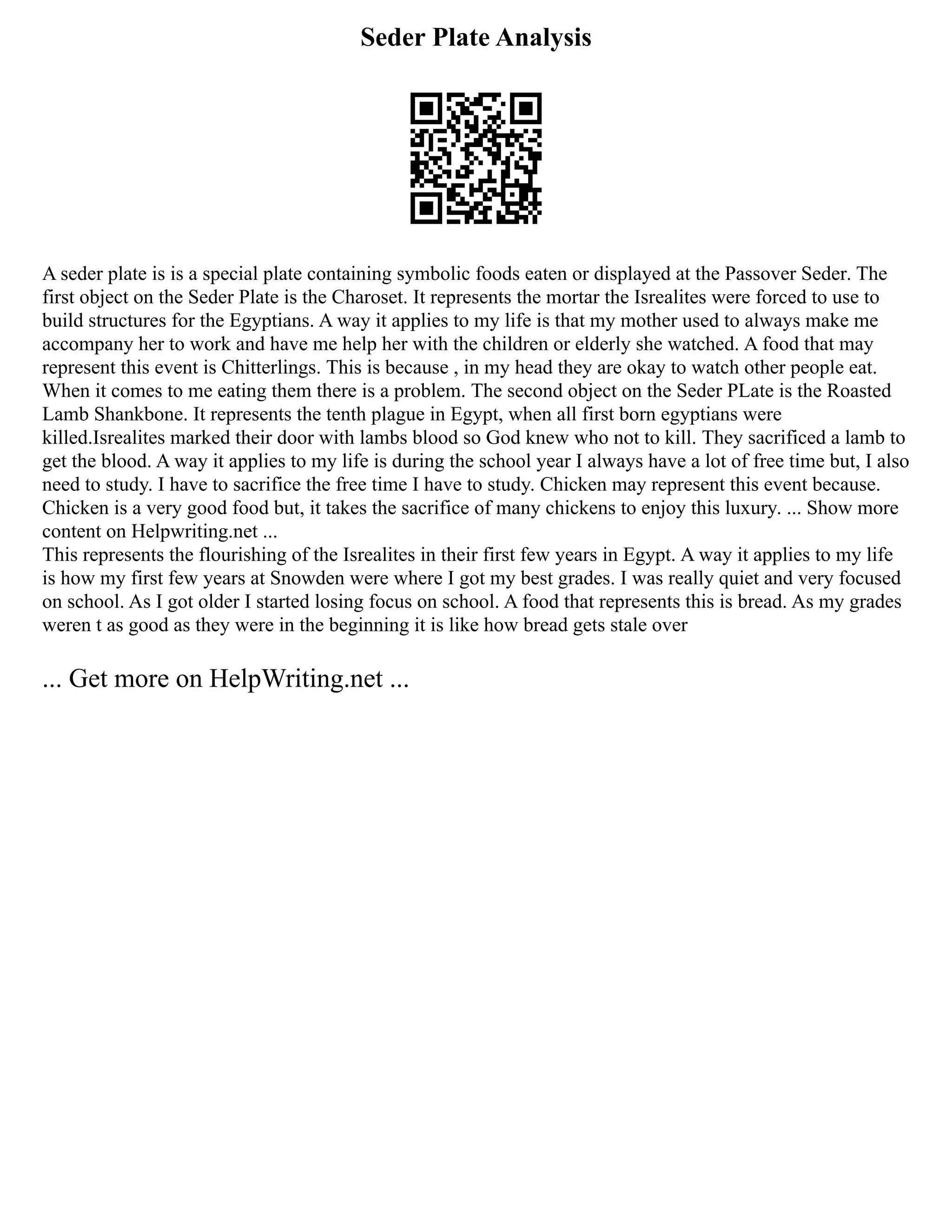 Seder Plate Analysis
A seder plate is is a special plate containing symbolic foods eaten or displayed at the Passover Seder. The
first object on the Seder Plate is the Charoset. It represents the mortar the Isrealites were forced to use to
build structures for the Egyptians. A way it applies to my life is that my mother used to always make me
accompany her to work and have me help her with the children or elderly she watched. A food that may
represent this event is Chitterlings. This is because , in my head they are okay to watch other people eat.
When it comes to me eating them there is a problem. The second object on the Seder PLate is the Roasted
Lamb Shankbone. It represents the tenth plague in Egypt, when all first born egyptians were
killed.Isrealites marked their door with lambs blood so God knew who not to kill. They sacrificed a lamb to
get the blood. A way it applies to my life is during the school year I always have a lot of free time but, I also
need to study. I have to sacrifice the free time I have to study. Chicken may represent this event because.
Chicken is a very good food but, it takes the sacrifice of many chickens to enjoy this luxury. ... Show more
content on Helpwriting.net ...
This represents the flourishing of the Isrealites in their first few years in Egypt. A way it applies to my life
is how my first few years at Snowden were where I got my best grades. I was really quiet and very focused
on school. As I got older I started losing focus on school. A food that represents this is bread. As my grades
weren t as good as they were in the beginning it is like how bread gets stale over
... Get more on HelpWriting.net ...
 