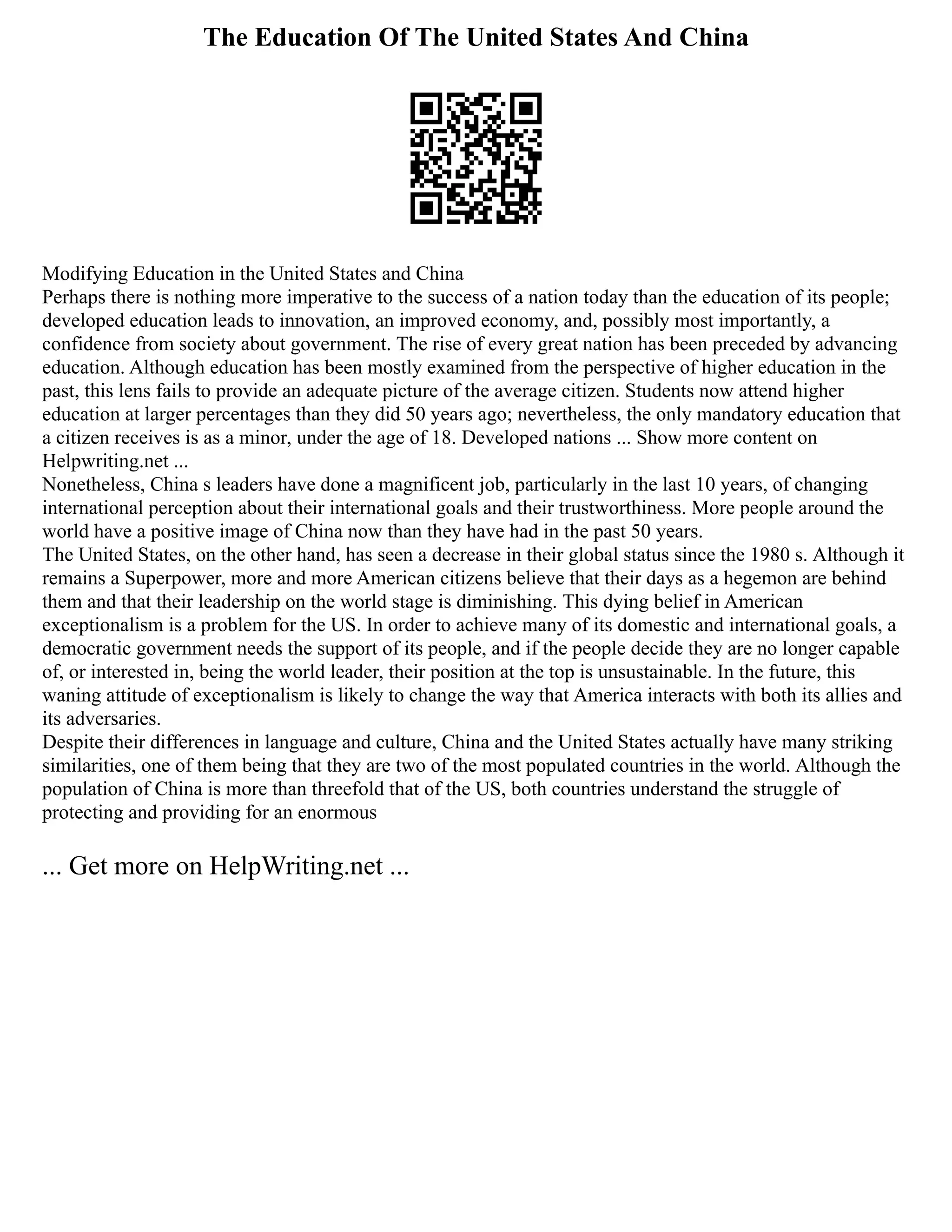 The Education Of The United States And China
Modifying Education in the United States and China
Perhaps there is nothing more imperative to the success of a nation today than the education of its people;
developed education leads to innovation, an improved economy, and, possibly most importantly, a
confidence from society about government. The rise of every great nation has been preceded by advancing
education. Although education has been mostly examined from the perspective of higher education in the
past, this lens fails to provide an adequate picture of the average citizen. Students now attend higher
education at larger percentages than they did 50 years ago; nevertheless, the only mandatory education that
a citizen receives is as a minor, under the age of 18. Developed nations ... Show more content on
Helpwriting.net ...
Nonetheless, China s leaders have done a magnificent job, particularly in the last 10 years, of changing
international perception about their international goals and their trustworthiness. More people around the
world have a positive image of China now than they have had in the past 50 years.
The United States, on the other hand, has seen a decrease in their global status since the 1980 s. Although it
remains a Superpower, more and more American citizens believe that their days as a hegemon are behind
them and that their leadership on the world stage is diminishing. This dying belief in American
exceptionalism is a problem for the US. In order to achieve many of its domestic and international goals, a
democratic government needs the support of its people, and if the people decide they are no longer capable
of, or interested in, being the world leader, their position at the top is unsustainable. In the future, this
waning attitude of exceptionalism is likely to change the way that America interacts with both its allies and
its adversaries.
Despite their differences in language and culture, China and the United States actually have many striking
similarities, one of them being that they are two of the most populated countries in the world. Although the
population of China is more than threefold that of the US, both countries understand the struggle of
protecting and providing for an enormous
... Get more on HelpWriting.net ...
 
